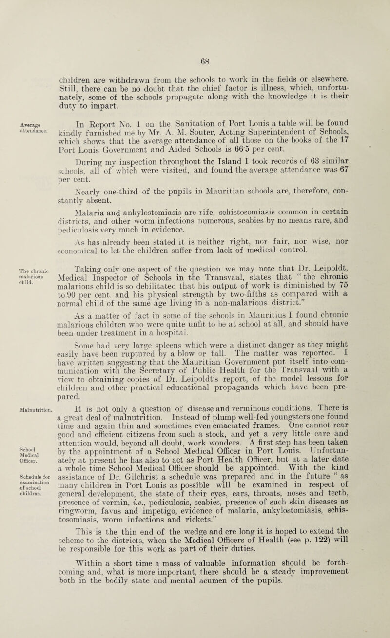 Average attendance. The chronic malarious child. Malnutrition. School Medical Officer. Schedule for examination of school children. children are withdrawn from the schools to work in the fields or elsewhere. Still, there can be no doubt that the chief factor is illness, which, unfortu¬ nately, some of the schools propagate along with the knowledge it is their duty to impart. In Report No. 1 on the Sanitation of Port Louis a table will be found kindly furnished me by Mr. A. M. Souter, Acting Superintendent of Schools, which shows that the average attendance of all those on the books of the 17 Port Louis Government and Aided Schools is 66 5 per cent. During my inspection throughout the Island I took records of 63 similar schools, all of which were visited, and found the average attendance was 67 per cent. Nearly one-third of the pupils in Mauritian schools are, therefore, con¬ stantly absent. Malaria and ankylostomiasis are rife, schistosomiasis common in certain districts, and other worm infections numerous, scabies by no means rare, and pediculosis very much in evidence. As has already been stated it is neither right, nor fair, nor wise, nor economical to let the children suffer from lack of medical control. Taking only one aspect of the question we may note that Dr. Leipoldt, Medical Inspector of Schools in the Transvaal, states that “ the chronic malarious child is so debilitated that his output of work is diminished by 75 to 90 per cent, and his physical strength by two-fifths as compared with a normal child of the same age living in a non-malarious district.” As a matter of fact in some of the schools in Mauritius I found chronic malarious children who were quite unfit to be at school at all, and should have been under treatment in a hospital. Some had very large spleens which were a distinct danger as they might easily have been ruptured by a blow or fall. The matter was reported. I have written suggesting that the Mauritian Government put itself into com¬ munication with the Secretary of Public Health for the Transvaal with a view to obtaining copies of Dr. Leipoldt’s report, of the model lessons for children and other practical educational propaganda which have been pre¬ pared. It is not only a question of disease and verminous conditions. There is a great deal of malnutrition. Instead of plump well-fed youngsters one found time and again thin and sometimes even emaciated frames. One cannot rear good and efficient citizens from such a stock, and yet a very little care and attention would, beyond all doubt, work wonders. A first step has been taken by the appointment of a School Medical Officer in Port Louis. Unfortun¬ ately at present he has also to act as Port Health Officer, but at a later date a whole time School Medical Officer should be appointed. With the kind assistance of Dr. Gilchrist a schedule was prepared and in the future “ as many children in Port Louis as possible will be examined in respect of general development, the state of their eyes, ears, throats, noses and teeth, presence of vermin, i.e., pediculosis, scabies, presence of such skin diseases as ringworm, favus and impetigo, evidence of malaria, ankylostomiasis, schis¬ tosomiasis, worm infections and rickets.” This is the thin end of the wedge and ere long it is hoped to extend the scheme to the districts, when the Medical Officers of Health (see p. 122) will be responsible for this work as part of their duties. Within a short time a mass of valuable information should be forth¬ coming and, what is more important, there should be a steady improvement both in the bodily state and mental acumen of the pupils.