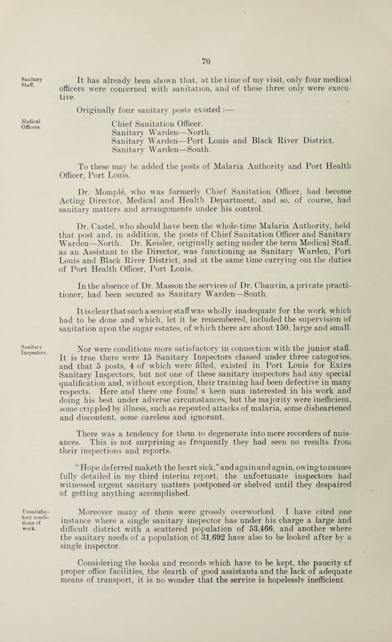 Sanitary- Staff. Medical Officers. Sanitary Inspeetors. UnsatisfaC' tory condi¬ tions of work. It has already been shown that, at the time of my visit, only four medical officers were concerned with sanitation, and of these three only were execu¬ tive. Originally four sanitary posts existed :— Chief Sanitation Officer. Sanitary Warden—North. Sanitary Warden—Port Louis and Black River District. Sanitary Warden—South. To these may be added the posts of Malaria Authority and Port Health Officer, Port Louis. Dr. Momple, who was formerly Chief Sanitation Officer, had become Acting Director, Medical and Health Department, and so, of course, had sanitary matters and arrangements under his control. Dr. Castel, who should have been the whole-time Malaria Authority, held that post and, in addition, the posts of Chief Sanitation Officer and Sanitary Warden—North. Dr. Keisler, originally acting under the term Medical Stall, as an Assistant to the Director, was functioning as Sanitary Warden, Port Louis and Black River District, and at the same time carrying out the duties of Port Health Officer, Port Louis. In the absence of Dr. Masson the services of Dr. Chauvin, a private practi¬ tioner, had been secured as Sanitary Warden—South. It is clear that such a senior staff was wholly inadequate for the work which had to be done and which, let it be remembered, included the supervision of sanitation upon the sugar estates, of which there are about 150, large and small. Nor were conditions more satisfactory in connection with the junior staff. It is true there were 15 Sanitary Inspectors classed under three categories, and that 5 posts, 4 of which were filled, existed in Port Louis for Extra Sanitary Inspectors, but not one of these sanitary inspectors had any special qualification and, without exception, their training had been defective in many respects. Here and there one found a keen man interested in his work and doing his best under adverse circumstances, but the majority were inefficient, some crippled by illness, such as repeated attacks of malaria, some disheartened and discontent, some careless and ignorant. There was a tendency for them to degenerate into mere recorders of nuis¬ ances. This is not surprising as frequently they had seen no results from their inspections and reports. “Hope deferred maketh the heart sick,” and again and again, owing to causes fully detailed in my third interim report, the unfortunate inspectors had witnessed urgent sanitary matters postponed or shelved until they despaired of getting anything accomplished. Moreover many of them were grossly overworked. I have cited one instance where a single sanitary inspector has under his charge a large and difficult district with a scattered population of 53,466, and another where the sanitary needs of a population of 31,692 have also to be looked after by a single inspector. Considering the books and records which have to be kept, the paucity of proper office facilities, the dearth of good assistants and the lack of adequate means of transport, it is no wonder that the service is hopelessly inefficient.