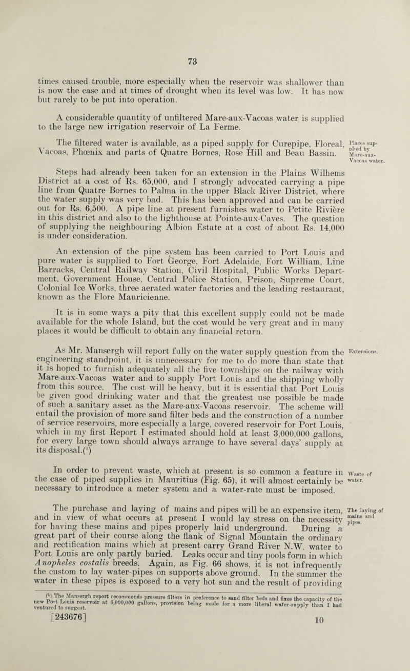 times caused trouble, more especially when the reservoir was shallower than is now the case and at times of drought when its level was low. It has now but rarely to be put into operation. A considerable quantity of unfiltered Mare-aux-Vacoas water is supplied to the large new irrigation reservoir of La Ferme. The filtered water is available, as a piped supply for Curepipe, Floreal. Vacoas, Phoenix and parts of Quatre Bornes, Rose Hill and Beau Bassin. Steps had already been taken for an extension in the Plains Wilhems District at a cost of Rs. 65,000, and I strongly advocated carrying a pipe line from Quatre Bornes to Palma in the upper Black River District, where the water supply was very bad. This has been approved and can be carried out for Rs. 6,500. A pipe line at present furnishes water to Petite Riviere in this district and also to the lighthouse at Pointe-aux-Caves. The question of supplying the neighbouring Albion Estate at a cost of about Rs. 14,000 is under consideration. An extension of the pipe system has been carried to Port Louis and pure water is supplied to Fort George, Fort Adelaide, Fort William, Line Barracks, Central Railway Station, Civil Hospital, Public Works Depart¬ ment, Government House, Central Police Station, Prison, Supreme Court, Colonial Ice Works, three aerated water factories and the leading restaurant, known as the Flore Mauricienne. It is in some ways a pity that this excellent supply could not be made available for the whole Island, but the cost would be very great and in many places it would be difficult to obtain any financial return. As Mr. Mansergh will report fully on the water supply question from the engineering standpoint, it is unnecessary for me to do more than state that it is hoped to furnish adequately all the five townships on the railway with Mare-aux-Vacoas water and to supply Port Louis and the shipping Wholly from this source. The cost will be heavy, but it is essential that Port Louis be given good drinking water and that the greatest use possible be made of such a sanitary asset as the Mare-aux-Vacoas reservoir. The scheme will entail the provision of more sand filter beds and the construction of a number of service reservoirs, more especially a large, covered reservoir for Port Louis, which in my first Report I estimated should hold at least 3,000,000 gallons’ for every large town should always arrange to have several days’ supply at its disposal.^) In order to prevent waste, which at present is so common a feature in the case of piped supplies in Mauritius (Fig. 65), it will almost certainly be necessary to introduce a meter system and a water-rate must be imposed. The purchase and laying of mains and pipes will be an expensive item, and in view of what occurs at present I would lay stress on the necessity for having these mains and pipes properly laid underground. During a great part of their course along the flank'of Signal Mountain the ordinary and rectification mains which at present carry Grand River N.W. water to Port Louis are only partly buried. Leaks occur and tiny pools form in which Anopheles costolis breeds. Again, as Fig. 66 shows, it is not infrequently the custom to lay water-pipes on supports above ground. In the summer the water in these pipes is exposed to a very hot sun and the result of providing (i) The Mansergh report recornmends pressure filters in preference to sand filter beds and fixes the capacity of the new Port Louis reservoir at 6,000,000 gallons, provision being made for a more liberal water-supplv than I had ventured to suggest. • [243676] 10 Places sup¬ plied by Mare-aux- Vacoas water. Extensions. Waste of water. The laying of mains and pipes.
