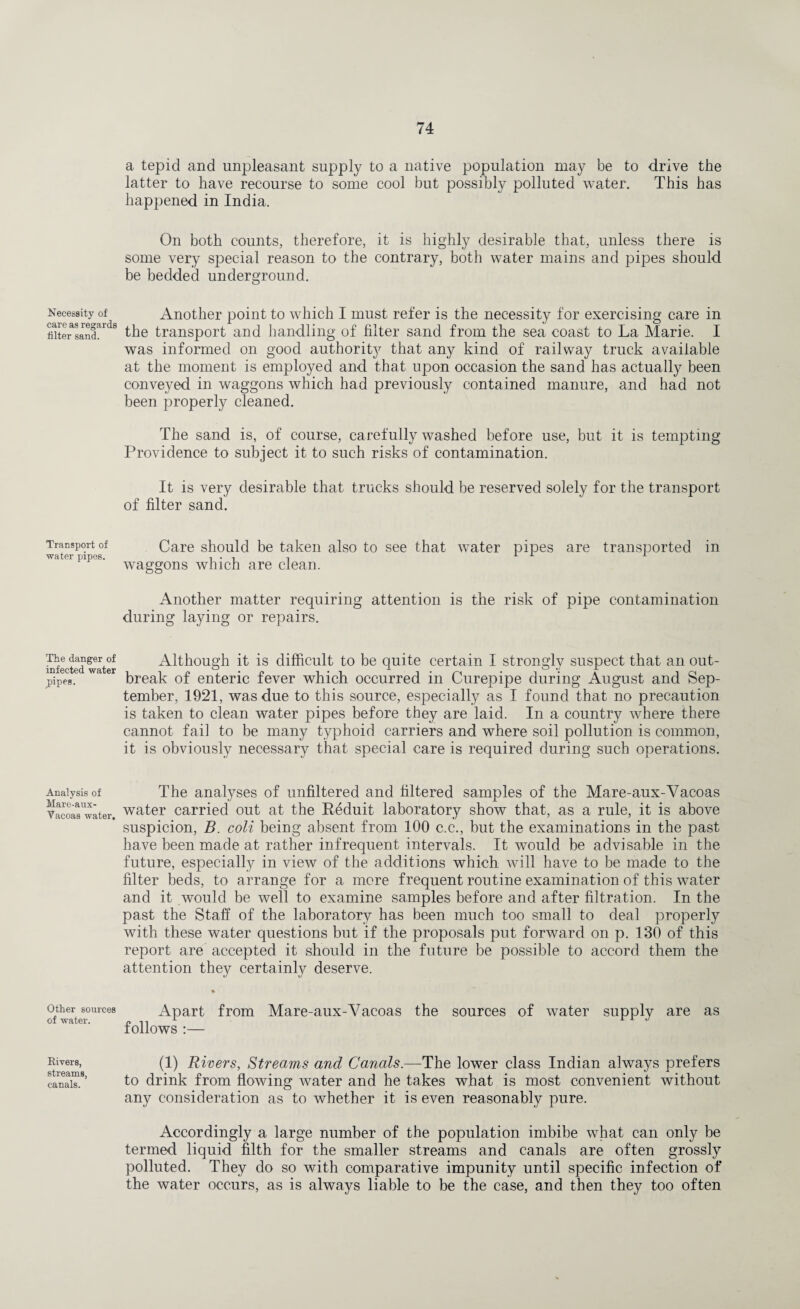 Necessity of care as regards filter sand. Transport of water pipes. The danger of infected water j>ipes. Analysis of Mare-aux- Yacoas water. Other sources of water. Rivers, streams, canals. a tepid and unpleasant supply to a native population may be to drive the latter to have recourse to some cool but possibly polluted water. This has happened in India. On both counts, therefore, it is highly desirable that, unless there is some very special reason to the contrary, both water mains and pipes should be bedded underground. Another point to which I must refer is the necessity for exercising care in the transport and handling of filter sand from the sea coast to La Marie. I was informed on good authority that any kind of railway truck available at the moment is employed and that upon occasion the sand has actually been conveyed in waggons which had previously contained manure, and had not been properly cleaned. The sand is, of course, carefully washed before use, but it is tempting Providence to subject it to such risks of contamination. It is very desirable that trucks should be reserved solely for the transport of filter sand. Care should be taken also to see that water pipes are transported in waggons which are clean. Another matter requiring attention is the risk of pipe contamination during laying or repairs. Although it is difficult to be quite certain I strongly suspect that an out¬ break of enteric fever which occurred in Curepipe during August and Sep¬ tember, 1921, was due to this source, especially as I found that no precaution is taken to clean water pipes before they are laid. In a country where there cannot fail to be many typhoid carriers and where soil pollution is common, it is obviously necessary that special care is required during such operations. The analyses of unfiltered and filtered samples of the Mare-aux-Vacoas water carried out at the Reduit laboratory show that, as a rule, it is above suspicion, B. coli being absent from 100 c.c., but the examinations in the past have been made at rather infrequent intervals. It would be advisable in the future, especially in view of the additions which will have to be made to the filter beds, to arrange for a more frequent routine examination of this water and it would be well to examine samples before and after filtration. In the past the Staff of the laboratory has been much too small to deal properly with these water questions but if the proposals put forward on p. 130 of this report are accepted it should in the future be possible to accord them the attention they certainly deserve. Apart from Mare-aux-Vacoas the sources of water supply are as follows :— (1) Rivers, Streams and Canals.—The lower class Indian always prefers to drink from flowing water and he takes what is most convenient without any consideration as to whether it is even reasonably pure. Accordingly a large number of the population imbibe what can only be termed liquid filth for the smaller streams and canals are often grossly polluted. They do so with comparative impunity until specific infection of the water occurs, as is always liable to be the case, and then they too often