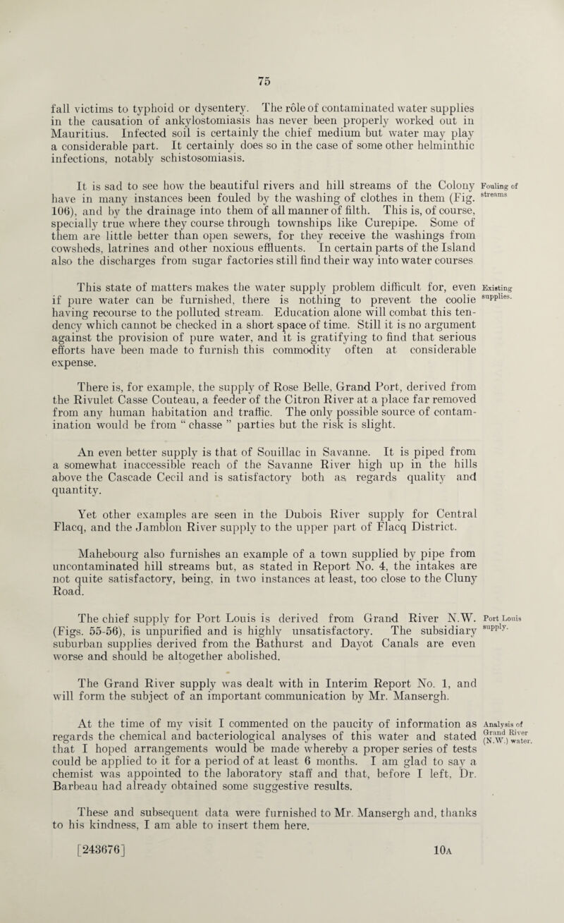 fall victims to typhoid or dysentery. The role of contaminated water supplies in the causation of ankylostomiasis has never been properly worked out in Mauritius. Infected soil is certainly the chief medium but water may play a considerable part. It certainly does so in the case of some other helminthic infections, notably schistosomiasis. It is sad to see how the beautiful rivers and hill streams of the Colony have in many instances been fouled by the washing of clothes in them (Fig. 106), and by the drainage into them of all manner of filth. This is, of course, specially true where they course through townships like Curepipe. Some of them are little better than open sewers, for they receive the washings from cowsheds, latrines and other noxious effluents. In certain parts of the Island also the discharges from sugar factories still find their way into water courses This state of matters makes the water supply problem difficult for, even if pure water can be furnished, there is nothing to prevent the coolie having recourse to the polluted stream. Education alone will combat this ten¬ dency which cannot be checked in a short space of time. Still it is no argument against the provision of pure water, and it is gratifying to find that serious efforts have been made to furnish this commodity often at considerable expense. There is, for example, the supply of Rose Belle, Grand Port, derived from the Rivulet Casse Couteau, a feeder of the Citron River at a place far removed from any human habitation and traffic. The only possible source of contam¬ ination would be from “ chasse ” parties but the risk is slight. An even better supply is that of Souillac in Savanne. It is piped from a somewhat inaccessible reach of the Savanne River high up in the hills above the Cascade Cecil and is satisfactory both as, regards quality and quantity. Yet other examples are seen in the Dubois River supply for Central Flacq, and the Jamblon River supply to the upper part of Flacq District. Mahebourg also furnishes an example of a town supplied by pipe from uncontaminated hill streams but, as stated in Report No. 4, the intakes are not quite satisfactory, being, in two instances at least, too close to the Cluny Road. The chief supply for Port Louis is derived from Grand River N.W. (Figs. 55-56), is unpurified and is highly unsatisfactory. The subsidiary suburban supplies derived from the Bathurst and Davot Canals are even worse and should be altogether abolished. The Grand River supply was dealt with in Interim Report No. 1, and will form the subject of an important communication by Mr. Mansergh. At the time of my visit I commented on the paucity of information as regards the chemical and bacteriological analyses of this water and stated that I hoped arrangements would be made whereby a proper series of tests could be applied to it for a period of at least 6 months. I am glad to say a chemist was appointed to the laboratory staff and that, before I left, Dr. Barbeau had already obtained some suggestive results. These and subsequent data were furnished to Mr. Mansergh and, thanks to his kindness, I am able to insert them here. Fouling of streams Existing supplies. Port Louis supply. Analysis of Grand River (N.W.) water. [243676] 10a