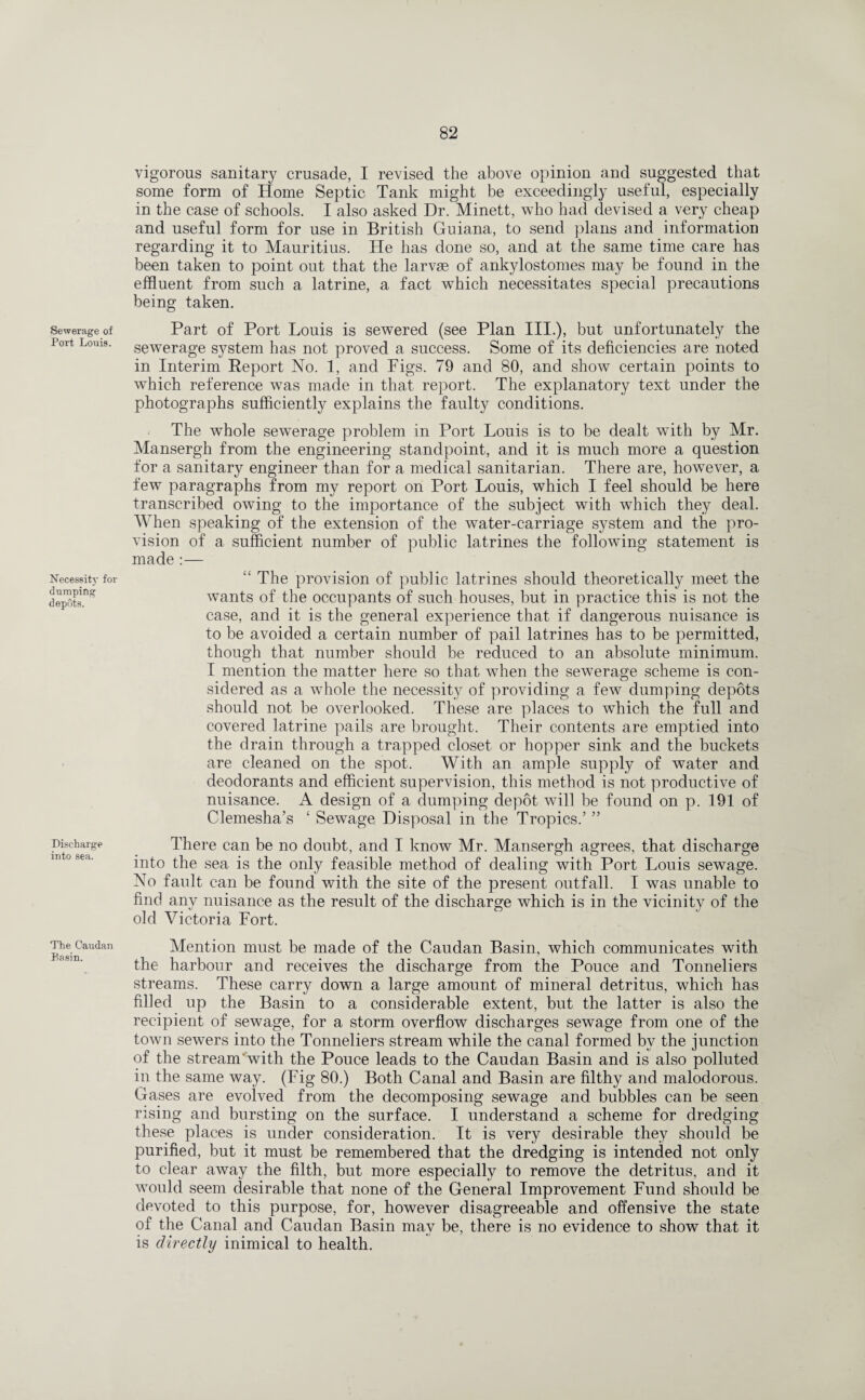 Sewerage of Port Louis. Necessity for dumping depots. Discharge into sea. vigorous sanitary crusade, I revised the above opinion and suggested that some form of Home Septic Tank might be exceedingly useful, especially in the case of schools. I also asked Dr. Minett, who had devised a very cheap and useful form for use in British Guiana, to send plans and information regarding it to Mauritius. He has done so, and at the same time care has been taken to point out that the larvae of ankylostomes may be found in the effluent from such a latrine, a fact which necessitates special precautions being taken. Part of Port Louis is sewered (see Plan III.), but unfortunately the sewerage system has not proved a success. Some of its deficiencies are noted in Interim Report No. 1, and Figs. 79 and 80, and show certain points to which reference was made in that report. The explanatory text under the photographs sufficiently explains the faulty conditions. The whole sewerage problem in Port Louis is to be dealt with by Mr. Mansergh from the engineering standpoint, and it is much more a question for a sanitary engineer than for a medical sanitarian. There are, however, a few paragraphs from my report on Port Louis, which I feel should be here transcribed owing to the importance of the subject with which they deal. AYhen speaking of the extension of the water-carriage system and the pro¬ vision of a sufficient number of public latrines the following statement is made :— “ The provision of public latrines should theoretically meet the wants of the occupants of such houses, but in practice this is not the case, and it is the general experience that if dangerous nuisance is to be avoided a certain number of pail latrines has to be permitted, though that number should be reduced to an absolute minimum. I mention the matter here so that when the sewerage scheme is con¬ sidered as a whole the necessity of providing a few dumping depots should not be overlooked. These are places to which the full and covered latrine pails are brought. Their contents are emptied into the drain through a trapped closet or hopper sink and the buckets are cleaned on the spot. With an ample supply of water and deodorants and efficient supervision, this method is not productive of nuisance. A design of a dumping depot will be found on p. 191 of Clemesha’s ‘ Sewage Disposal in the Tropics.’ ” There can be no doubt, and I know Mr. Mansergh agrees, that discharge into the sea is the only feasible method of dealing with Port Louis sewage. No fault can be found with the site of the present outfall. I was unable to find any nuisance as the result of the discharge which is in the vicinity of the old Victoria Fort. The Caudan Basin. Mention must be made of the Caudan Basin, which communicates with the harbour and receives the discharge from the Pouce and Tonneliers streams. These carry down a large amount of mineral detritus, which has filled up the Basin to a considerable extent, but the latter is also the recipient of sewage, for a storm overflow discharges sewage from one of the town sewers into the Tonneliers stream while the canal formed by the junction of the stream with the Pouce leads to the Caudan Basin and is also polluted in the same way. (Fig 80.) Both Canal and Basin are filthy and malodorous. Gases are evolved from the decomposing sewage and bubbles can be seen rising and bursting on the surface. I understand a scheme for dredging these places is under consideration. It is very desirable they should be purified, but it must be remembered that the dredging is intended not only to clear away the filth, but more especially to remove the detritus, and it would seem desirable that none of the General Improvement Fund should be devoted to this purpose, for, however disagreeable and offensive the state of the Canal and Caudan Basin may be, there is no evidence to show that it is directly inimical to health.