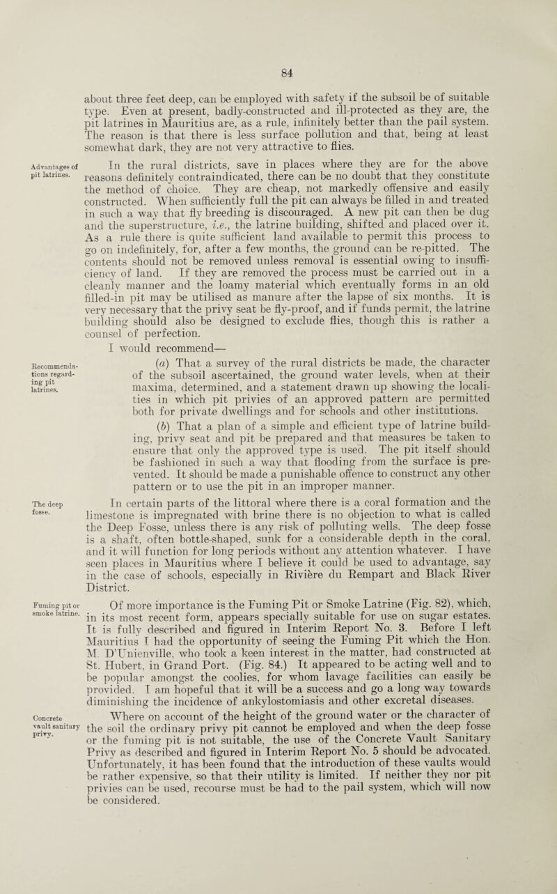 Advantages of pit latrines. Recommenda¬ tions regard¬ ing pit latrines. The deep fosse. Fuming pit or smoke latrine. Concrete vault sanitary privy. about three feet deep, can be employed with safety if the subsoil be of suitable type. Even at present, badly-constructed and ill-protected as they are, the pit latrines in Mauritius are, as a rule, infinitely better than the pail system. The reason is that there is less surface pollution and that, being at least somewhat dark, they are not very attractive to flies. In the rural districts, save in places where they are for the above reasons definitely contraindicated, there can be no doubt that they constitute the method of choice. They are cheap, not markedly offensive and easily constructed. When sufficiently full the pit can always be filled in and treated in such a way that fly breeding is discouraged. A new pit can then be dug and the superstructure, i.e., the latrine building, shifted and placed over it. As a rule there is quite sufficient land available to permit this process to go on indefinitely, for, after a few months, the ground can be re-pitted. The contents should not be removed unless removal is essential owing to insuffi¬ ciency of land. If they are removed the process must be carried out in a cleanly manner and the loamy material which eventually forms in an old filled-in pit may be utilised as manure after the lapse of six months. It is very necessary that the privy seat be fly-proof, and if funds permit, the latrine building should also be designed to exclude flies, though this is rather a counsel of perfection. I would recommend— (a) That a survey of the rural districts be made, the character of the subsoil ascertained, the ground water levels, when at their maxima, determined, and a statement drawn up showing the locali¬ ties in which pit privies of an approved pattern are permitted both for private dwellings and for schools and other institutions. (b) That a plan of a simple and efficient type of latrine build¬ ing, privy seat and pit be prepared and that measures be taken to ensure that only the approved type is used. The pit itself should be fashioned in such a way that flooding from the surface is pre¬ vented. It should be made a punishable offence to construct any other pattern or to use the pit in an improper manner. In certain parts of the littoral where there is a coral formation and the limestone is impregnated with brine there is no objection to what is called the Deep Fosse, unless there is any risk of polluting wells. The deep fosse is a shaft, often bottle-shaped, sunk for a considerable depth in the coral, and it will function for long periods without any attention whatever. I have seen places in Mauritius where I believe it could be used to advantage, say in the case of schools, especially in Riviere du Rempart and Black River District. Of more importance is the Fuming Pit or Smoke Fatrine (Fig. 82), which, in its most recent form, appears specially suitable for use on sugar estates. It is fully described and figured in Interim Report No. 3. Before I left Mauritius I had the opportunity of seeing the Fuming Pit which the Hon. M. D’Unienville, who took a keen interest in the matter, had constructed at St. Hubert, in Grand Port. (Fig. 84.) It appeared to be acting well and to be popular amongst the coolies, for whom lavage facilities can easily be provided. I am hopeful that it will be a success and go a long way towards diminishing the incidence of ankylostomiasis and other excretal diseases. Where on account of the height of the ground water or the character of the soil the ordinary privy pit cannot be employed and when the deep fosse or the fuming pit is not suitable, the use of the Concrete Vault Sanitary Privy as described and figured in Interim Report No. 5 should be advocated. Unfortunately, it has been found that the introduction of these vaults would be rather expensive, so that their utility is limited. If neither they nor pit privies can be used, recourse must be had to the pail system, which will now be considered.