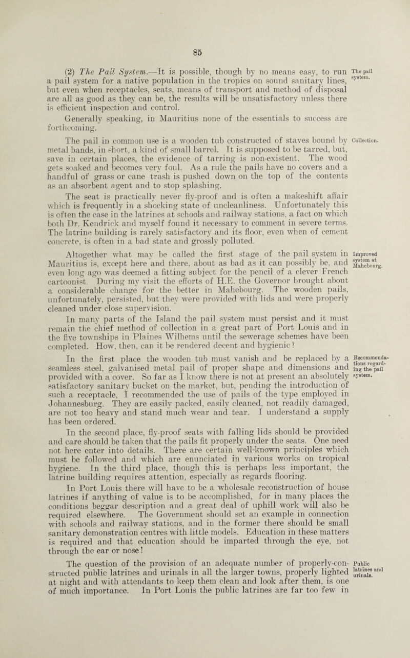 (2) The Pail System.—It is possible, though by no means easy, to run a pail system for a native population in the tropics on sound sanitary lines, but even when receptacles, seats, means of transport and method of disposal are all as good as they can be, the results will be unsatisfactory unless there is efficient inspection and control. Generally speaking, in Mauritius none of the essentials to success are forthcoming. The pail in common use is a wooden tub constructed of staves bound by metal bands, in short, a kind of small barrel. It is supposed to be tarred, but, save in certain places, the evidence of tarring is non-existent. The wood gets soaked and becomes very foul. As a rule the pails have no covers and a handful of grass or cane trash is pushed down on the top of the contents as an absorbent agent and to stop splashing. The seat is practically never fly-proof and is often a makeshift affair which is frequently in a shocking state of uncleanliness. Unfortunately this is often the case in the latrines at schools and railway stations, a fact on which both Dr. Kendrick and myself found it necessary to comment in severe terms. The latrine building is rarely satisfactory and its floor, even when of cement concrete, is often in a bad state and grossly polluted. Altogether what may be called the first stage of the pail system in Mauritius is, except here and there, about as bad as it can possibly be, and even long ago was deemed a fitting subject for the pencil of a clever French cartoonist. During my visit the efforts of H.E. the Governor brought about a considerable change for the better in Mahebourg. The wooden pails, unfortunately, persisted, but they were provided with lids and were properly cleaned under close supervision. In many parts of the Island the pail system must persist and it must remain the chief method of collection in a great part of Port Louis and in the five townships in Plaines Wilhems until the sewerage schemes have been completed. How, then, can it be rendered decent and hygienic ? In the first place the wooden tub must vanish and be replaced by a seamless steel, galvanised metal pail of proper shape and dimensions and provided with a cover. So far as I know there is not at present an absolutely satisfactory sanitary bucket on the market, but, pending the introduction of such a receptacle, I recommended the use of pails of the type employed in Johannesburg. They are easily packed, easily cleaned, not readily damaged, are not too heavy and stand much wear and tear. I understand a supply has been ordered. In the second place, fly-proof seats with falling lids should be provided and care should be taken that the pails fit properly under the seats. One need not here enter into details. There are certain well-known principles which must be followed and which are enunciated in various works on tropical hygiene. In the third place, though this is perhaps less important, the latrine building requires attention, especially as regards flooring. In Port Louis there will have to be a wholesale reconstruction of house latrines if anything of value is to be accomplished, for in many places the conditions beggar description and a great deal of uphill work will also be required elsewhere. The Government should set an example in connection with schools and railway stations, and in the former there should be small sanitary demonstration centres with little models. Education in these matters is required and that education should be imparted through the eye, not through the ear or nose! The question of the provision of an adequate number of properly-con¬ structed public latrines and urinals in all the larger towns, properly lighted at night and with attendants to keep them clean and look after them, is one of much importance. In Port Louis the public latrines are far too few in The pail system. Collection. Improved system at Mahebourg. Recommenda¬ tions regard¬ ing the pail system. Public latrines and urinals.