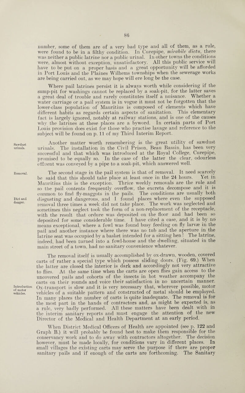 Sawdust urinals. Removal. Dirt and danger. Introduction of motor vehicles. number, some of them are of a very bad type and all of them, as a rule, were found to be in a filthy condition. In Curepipe, mirabile d'ictu, there was neither a public latrine nor a public urinal. In other towns the conditions were, almost without exception, unsatisfactory. All this public service will have to be put on a proper basis and a great opportunity will be afforded in Port Louis and the Plaines Wilhems townships when the sewerage works are being carried out, as we may hope will ere long be the case. Where pail latrines persist it is always worth while considering if the sump-pit for washings cannot be replaced by a soak-pit, for the latter saves a great deal of trouble and rarely constitutes itself a nuisance. Whether a water carriage or a pail system is in vogue it must not be forgotten that the lower-class population of Mauritius is composed of elements which have different habits as regards certain aspects of sanitation. This elementary fact is largely ignored, notably at railway stations, and is one of the causes why the latrines at these places are a byword. In certain parts of Port Louis provision does exist for those who practise lavage and reference to the subject will be found on p. 11 of my Third Interim Report. Another matter worth remembering is the great utility of sawdust urinals. The installation in the Civil Prison, Beau Bassin, has been very successful and that which was introduced at the Royal College, Curepipe, promised to be equally so. In the case of the latter the clear, odourless effluent was conveyed by a pipe to a soak-pit, which answered well. The second stage in the pail system is that of removal. It need scarcely be said that this should take place at least once in the 24 hours. Yet in Mauritius this is the exception. Thrice weekly removals are the rule and so the pail contents frequently overflow, the excreta decompose and it is common to find fly-maggots in the pails. The conditions are usually both disgusting and dangerous, and I found places where even the supposed removal three times a week did not take place. The work was neglected and sometimes this neglect took the form of a non-replacement of the receptacle, with the result that ordure was deposited on the floor and had been so deposited for some considerable time. I have cited a case, and it is by no means exceptional, where a fowl was found busy feeding on fly larvae in the pail and another instance where there was no tub and the aperture in the latrine seat was occupied by a basket intended for a sitting hen ! The latrine, indeed, had been turned into a fowl-house and the dwelling, situated in the main street of a town, had no sanitary convenience whatever. The removal itself is usually accomplished by ox-drawn, wooden, covered carts of rather a special type which possess sliding doors. (Fig. 69.) When the latter are closed the interior is dark and accordingly not very attractive to flies. At the same time when the carts are open flies gain access to the uncovered pails and cohorts of the insects in hot weather accompany the carts on their rounds and voice their satisfaction in no uncertain manner. Ox-transport is slow and it is very necessary that, wherever possible, motor vehicles of a suitable pattern and constructed of metal should be employed. In many places the number of carts is quite inadequate. The removal is for the most part in the hands of contractors and, as might be expected is, as a rule, very badly performed. All these matters have been dealt with in the interim sanitary reports and must engage the attention of the new Director of the Medical and Health Department at an early period. When District Medical Officers of Health are appointed (see p. 122 and Graph B.) it will probably be found best to make them responsible for the conservancy work and to do away with contractors altogether. The decision however, must be made locally, for conditions vary in different places. In small villages the existing carts may serve the purpose if there are proper sanitary pails and if enough of the carts are forthcoming. The Sanitary