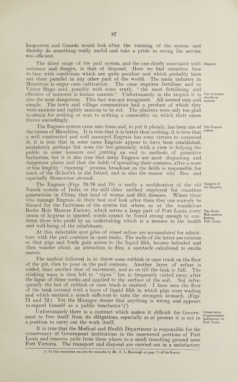 Inspectors and Guards would look after the running of the system and thereby do something really useful and take a pride in seeing the service was efficient. The third stage of the pail system, and the one chiefly associated with nuisance and danger, is that of disposal. Here we find ourselves face to face with conditions which are quite peculiar and which probably have not their parallel in any other part of the world. The main industry in Mauritius is sugar cane cultivation. The cane requires fertiliser and as Victor Hugo said, possibly with some truth, “ the most fertilising and effective of manures is human manure.” Unfortunately in the tropics it is also the most dangerous. This fact was not recognised. All seemed easy and simple. The town and village communities had a product of which they were anxious and rightly anxious to be rid. The planters were only too glad to obtain for nothing or next to nothing a commodity on which their canes throve exceedingly. The Engrais system came into force and, to put it plainly, has been one of the curses of Mauritius. It is true that it is better than nothing, it is true that a well constructed and well managed Engrais has some virtues to commend it, it is true that in some cases Engrais appear to have been established, mistakenly perhaps but none the less genuinely, with a view to helping the public in some measure and putting an end to methods of primitive barbarism, but it is also true that many Engrais are most disgusting and dangerous places and that the habit of spreading their contents, after a more or less lengthy “ ripening ” process, broadcast on the fields is responsible for much of the ill-health in the Island, and is also the reason why flies and especially Stomoxinse abound. The Engrais (Eigs. 70-76 and 78) is really a modification of the old Nassik system of India or the still older method employed for countless generations in China, that land of worms and filth diseases. Where those who manage Engrais do their best and look after them they can scarcely be blamed for the faultiness of the system but where, as at the scandalous Roche Bois Manure Factory, which serves a large part of Port Louis, every canon of hygiene is ignored, words cannot be found strong enough to con¬ demn those who profit by an undertaking which is a menace to the health and well-being of the inhabitants. At this delectable spot piles of street refuse are accumulated for admix¬ ture with the pail contents in open tanks. The walls of the latter are ruinous so that pigs and fowls gain access to the liquid filth, become befouled and then wander about, an attraction to flies, a spectacle calculated to excite emesis. The method followed is to throw some rubbish or cane trash on the floor of the pit, then to pour in the pail contents. Another layer of refuse is added, than another dose of excrement, and so on till the tank is full. The stinking mass is then left to “ ripen ” but is frequently carted away after the lapse of three weeks and applied to the surface of the soil. Not infre¬ quently the bed of rubbish or cane trash is omitted. I have seen the floor of the tank covered with a layer of liquid filth in which pigs were wading and which emitted a stench sufficient to turn the strongest stomach. (Figs 71 and 72.) Yet the Manager denies that anything is wrong and appears to regard himself as a public benefactor!^) Unfortunately there is a contract which makes it difficult for Govern¬ ment to free itself from its obligations, especially as at present it is not in a position to carry out the work itself. It is true that the Medical and Health Department is responsible for the conservancy of Government institutions in the unsewered portions of Port Louis and removes pails from these places to a small trenching ground near Fort Victoria. The transport and disposal are carried out in a satisfactory l1) In this connection see also the remarks by Mr. E. L. Mansergh on page 75 of his Report. Disposal. Use of human excreta as manure. The Engrais system. Dangers of the Engrais. The Roche Bois manure factory, Port Louis. Conservancy of government institutions in Port Louis.