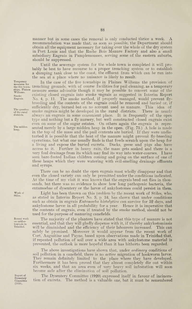 Temporary measures for the five town¬ ships, Plaines Wilhems. Smoke Engrais. The question of the rural districts. The midden heap. Work of Stiles. Recent work on anklos- tomiasis in Trinidad. Report of Dysentery Committee (1920). manner but in some cases the removal is only conducted thrice a week. A recommendation was made that, as soon as possible, the Department should obtain all the equipment necessary for taking over the whole of the dry system in Port Louis and that the Roche Bois Manure Factory and also a small subsidiary Engrais in Pamplemousses, serving some of the eastern suburbs, should be suppressed. Until the sewerage system for the whole town is completed it will pro¬ bably be best to have recourse to a proper trenching system or to establish a dumping tank close to the coast, the effluent from which can be run into the sea at a place where no nuisance is likely to result. In the case of the five townships in Plaines Wilhems the provision of trenching grounds, with of course facilities for pail cleaning, as a temporary measure seems advisable though it may he possible to convert some of the existing closed engrais into smoke engrais as suggested in Interim Report No. 4, p. 11. The smoke method, if properly managed, would prevent fly¬ breeding and the contents of the engrais could be removed and buried or, if sufficiently dry, burned but on no account used as manure. This idea of smoke engrais might be developed in the rural districts. There is nearly always an engrais in some convenient place. It is frequently of the open type and nothing but a fly nursery, but well constructed closed engrais exist even on some of the sugar estates. On others again the engrais is repre¬ sented merely by a large midden heap in the open. (Fig. 73.) A hole is made in the top of the mass and the pail contents are buried. If they were undis¬ turbed it is possible that the heat of the manure might prevent fly-breeding operations, but what one usually finds is that fowls scratch upon the heap for a living and expose the buried excreta. Ducks, geese and pigs also have access to it. Further in heavy rain, the mass gets soaked and there is a very foul drainage from its which may find its way into water-courses. I have seen bare-footed Indian children coming and going on the surface of one of these heaps which they were watering with evil-smelling drainage effluents and syrups. There can be no doubt the open engrais must wholly disappear and that even the closed variety can only be permitted under the conditions indicated. At the time of my visit it was known that the engrais bred out flies in thou¬ sands, but there was no evidence to show how long pathogenic bacteria, the entamoebae of dysentery or the larvae of ankylostomes could persist in them. Light has been thrown on this problem by the recent work of Stiles, who, as stated in Interim Report No. 3, p. 34, has shown that under conditions such as obtain in engrais Entamoeba histolytica can survive for 52 days, and ankylostome larvae in all probability for a year. Hence it is imperative that the contents of engrais, even if treated by the smoke method, should not be used for the purpose of manuring canefielcls. The majority of the planters have stated that this type of manure is not essential, and that they will gladly dispense with it, if thereby ankylostomiasis will be diminished and the efficiency of their labourers increased. This can safely be promised. Moreover it would appear from the recent work of Cort, Augustine and Payne, based upon observations made in Trinidad that, if repeated pollution of soil over a wide area with ankylostome material is prevented, the outlook is more hopeful than it has hitherto been regarded. The above investigations have shown that, under ordinary conditions of soil pollution in a canefield, there is no active migration of hookworm larvae. They remain definitely limited to the place where they have developed. Furthermore it has been proved that they almost completely die out within six weeks, and that an area even of very heavy soil infestation will soon become safe after the elimination of soil pollution. The Dysentery Committee (1920) expressed itself in favour of incinera¬ tion of excreta. The method is a valuable one, but it must be remembered