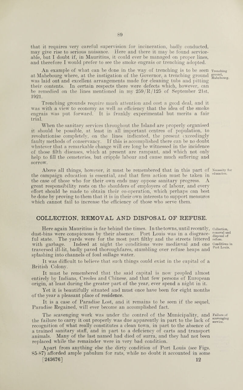 that it requires very careful supervision for incineration, badly conducted, may give rise to serious nuisance. Here and there it may be found service¬ able, but I doubt if, in Mauritius, it could ever be managed on proper lines, and therefore I would prefer to see the smoke engrais or trenching adopted. An example of what can be done in the way of trenching is to be seen at Mahebourg where, at the instigation of the Governor, a trenching ground was laid out and excellent arrangements made for cleaning tubs and pitting their contents. In certain respects there were defects which, however, can be remedied on the lines mentioned in my 259/R/125 of September 21st, 1921. Trenching grounds require much attention and cost a good deal, and it was with a view to economy as well as efficiency that the idea of the smoke engrais was put forward. It is frankly experimental but merits a fair trial. When the sanitary services throughout the Island are properly organised it should be possible, at least in all important centres of population, to revolutionise completely, on the lines indicated, the present exceedingly faulty methods of conservancy. If this is accomplished there can be no doubt whatever that a remarkable change will ere long be witnessed in the incidence of those filth diseases, which at present are rampant, and which not only help to fill the cemeteries, but cripple labour and cause much suffering and sorrow. Above all things, however, it must be remembered that in this part of the campaign education is essential, and that firm action must be taken in the case of those who for their own ends may oppose sanitary progress. A great responsibility rests on the shoulders of employers of labour, and every effort should be made to obtain their co-operation, which perhaps can best be done by proving to them that it is in their own interests to support measures which cannot fail to increase the efficiency of those who serve them. COLLECTION, REMOVAL AND DISPOSAL OF REFUSE. Here again Mauritius is far behind the times. In the towns, until recently, dust-bins were conspicuous by their absence. Port Louis was in a disgrace¬ ful state. The yards were for the most part filthy and the streets littered with garbage. Indeed at night the conditions were mediaeval fand one traversed ill-lit, badly paved thoroughfares, stumbling over refuse heaps and splashing into channels of foul sullage water. It was difficult to believe that such things could exist in the capital of a British Colony. It must be remembered that the said capital is now peopled almost entirely by Indians, Creoles and Chinese, and that few persons of European origin, at least during the greater part of the year, ever spend a night in it. Yet it is beautifully situated and must once have been for eight months of the year a pleasant place of residence. It is a case of Paradise Lost, and it remains to be seen if the sequel, Paradise Regained, will ever become an accomplished fact. The scavenging work was under the control of the Municipality, and the failure to carry it out properly was due apparently in part to the lack of recognition of what really constitutes a clean town, in part to the absence of a trained sanitary staff, and in part to a deficiency of carts and transport animals. Many of the last named had died of surra, and they had not been replaced while the remainder were in very bad condition. Apart from anything else the dirty condition of Port Louis (see Figs. 85-87) afforded ample pabulum for rats, while no doubt it accounted in some [243676] 12 Trenching ground, Mahebourg. Necessity for education. Collection, removal and disposal of refuse. Conditions in Port Louis. Failure of scavenging service.