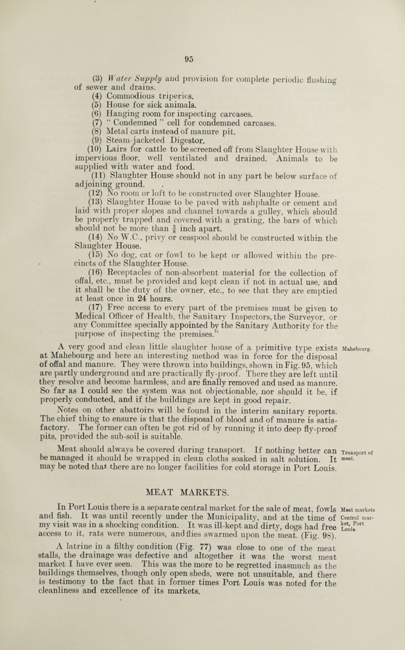 (3) Water Supply and provision for complete periodic flushing of sewer and drains. (4) Commodious triperies. (5) House for sick animals. (6) Hanging room for inspecting carcases. (7) “ Condemned ” cell for condemned carcases. (8) Metal carts instead of manure pit. (9) Steam-jacketed Digestor. (10) Lairs for cattle to be screened off from Slaughter House with impervious floor, well ventilated and drained. Animals to be supplied with water and food. (11) Slaughter House should not in any part be below surface of adjoining ground. (12) No room or loft to be constructed over Slaughter House. (13) Slaughter House to be paved with ashphalte or cement and laid with proper slopes and channel towards a gulley, wffiich should be properly trapped and covered with a grating, the bars of which should not be more than | inch apart. (14) No W.C., privy or cesspool should be constructed within the Slaughter House. (15) No dog, cat or fowl to be kept or allowed within the pre¬ cincts of the Slaughter House. (16) Receptacles of non-absorbent material for the collection of offal, etc., must be provided and kept clean if not in actual use, and it shall be the duty of the owner, etc., to see that they are emptied at least once in 24 hours. (17) Free access to every part of the premises must be given to Medical Officer of Health, the Sanitary Inspectors, the Surveyor, or any Committee specially appointed by the Sanitary Authority for the purpose of inspecting the premises.” A very good and clean little slaughter house of a primitive type exists at Mahebourgi and here an interesting method was in force for the disposal of offal and manure. They were thrown into buildings, shown in Fig. 95, which are partly underground and are practically fly-proof. There they are left until they resolve and become harmless, and are finally removed and used as manure. So far as I could see the system was not objectionable, nor should it be. if properly conducted, and if the buildings are kept in good repair. Notes on other abattoirs will be found in the interim sanitary reports. The chief thing to ensure is that the disposal of blood and of manure is satis¬ factory. The former can often be got rid of by running it into deep fly-proof pits, provided the sub-soil is suitable. Meat should always be covered during transport. If nothing better can be managed it should be wrapped in clean cloths soaked in salt solution. It may be noted that, there are no longer facilities for cold storage in Port Louis. MEAT MARKETS. In Port Louis there is a separate central market for the sale of meat, fowls and fish. It was until recently under the Municipality, and at the time of my visit was in a shocking condition. It was ill-kept and dirty, dogs had free access to it, rats were numerous, and flies swarmed upon the meat. (Fig. 98). A latrine in a filthy condition (Fig. 77) was close to one of the meat stalls, the drainage was defective and altogether it was the worst meat market I have ever seen. This was the more to be regretted inasmuch as the buildings themselves, though only open sheds, were not unsuitable, and there is testimony to the fact that in former times Port Louis was noted for the cleanliness and excellence of its markets. Mahebourg. Transport of meat. Meat markets Central mar¬ ket, Port Louis.