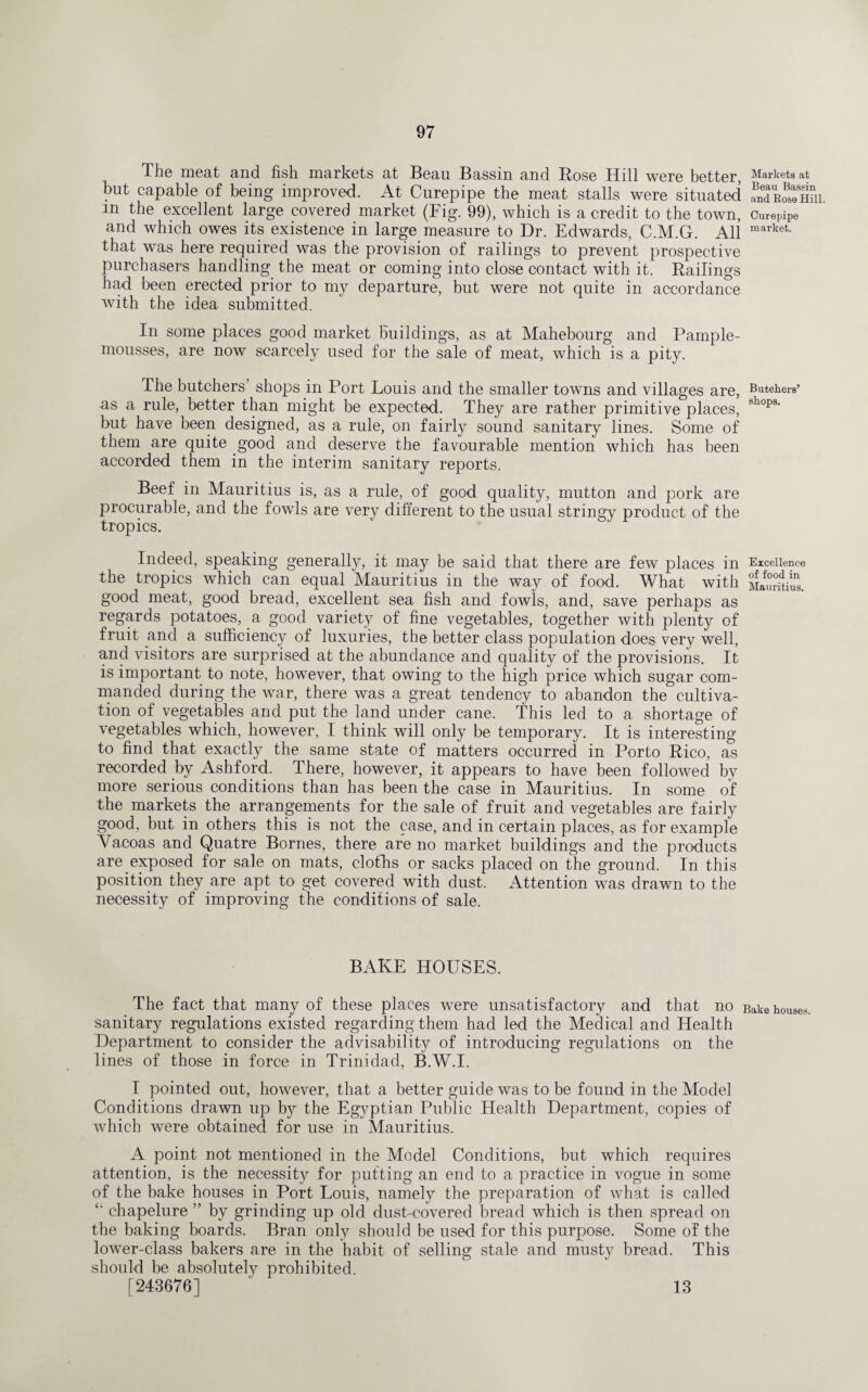 The meat and fish markets at Beau Bassin and Rose Hill were better, Markets at hut capable of being improved. At Curepipe the meat stalls were situated ^Ro^hm m the excellent large covered market (Fig. 99), which is a credit to the town, Curepipe and which owes its existence in large measure to Dr. Edwards, C.M.G. All market- that was here required was the provision of railings to prevent prospective purchasers handling the meat or coming into close contact with it. Railings had been erected prior to my departure, but were not quite in accordance with the idea submitted. In some places good market buildings, as at Mahebourg and Pample- mousses, are now scarcely used for the sale of meat, which is a pity. The butchers shops in Port Louis and the smaller towns and villages are, Butehers’ as a rule, better than might be expected. They are rather primitive places, 8hops‘ but have been designed, as a rule, on fairly sound sanitary lines. Some of them are quite good and deserve the favourable mention which has been accorded them in the interim sanitary reports. Beef in Mauritius is, as a rule, of good quality, mutton and pork are procurable, and the fowls are very different to the usual stringy product of the tropics. Indeed, speaking generally, it may be said that there are few places in Excellence the tropics which can equal Mauritius in the way of food. What with mSZ. good meat, good bread, excellent sea fish and fowls, and, save perhaps as regards potatoes, a good variety of fine vegetables, together with plenty of fruit and a sufficiency of luxuries, the better class population does very well, and visitors are surprised at the abundance and quality of the provisions. It is important to note, however, that owing to the high price which sugar com¬ manded during the war, there was a great tendency to abandon the cultiva¬ tion of vegetables and put the land under cane. This led to a shortage of vegetables which, however, I think will only be temporary. It is interesting to find that exactly the same state of matters occurred in Porto Rico, as recorded by Ashford. There, however, it appears to have been followed by more serious conditions than has been the case in Mauritius. In some of the markets the arrangements for the sale of fruit and vegetables are fairly good, but in others this is not the case, and in certain places, as for example Vacoas and Quatre Bornes, there are no market buildings and the products are exposed for sale on mats, cloths or sacks placed on the ground. In this position they are apt to get covered with dust. Attention was drawn to the necessity of improving the conditions of sale. BAKE HOUSES. The fact that many of these places were unsatisfactory and that no Bake houses, sanitary regulations existed regarding them had led the Medical and Health Department to consider the advisability of introducing regulations on the lines of those in force in Trinidad, B.W.I. I pointed out, however, that a better guide was to be found in the Model Conditions drawn up by the Egyptian Public Health Department, copies of which Avere obtained for use in Mauritius. A point not mentioned in the Model Conditions, but which requires attention, is the necessity for putting an end to a practice in vogue in some of the bake houses in Port Louis, namely the preparation of what is called *' chapelure ” by grinding up old dust-covered bread which is then spread on the baking boards. Bran only should be used for this purpose. Some of the lower-class bakers are in the habit of selling stale and musty bread. This should be absolutely prohibited. [243676] 13