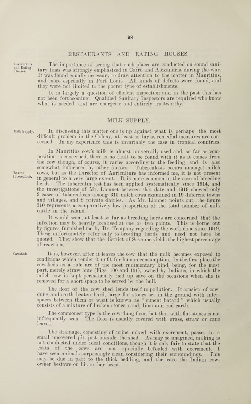 .Restaurants and Eating Houses. Milk Supply. Bovine tuberculosis. Cowsheds. RESTAURANTS AND EATING HOUSES. The importance of seeing that such places are conducted on sound sani¬ tary lines was strongly emphasized in Cairo and Alexandria during the war. It was found equally necessary to draw attention to the matter in Mauritius, and more especially in Port Louis. All kinds of defects were found, and they were not limited to the poorer type of establishments. It is largely a question of efficient inspection and in the past this has not been forthcoming. Qualified Sanitary Inspectors are required who know what is needed, and are energetic and entirely trustworthy. MILK SUPPLY. In discussing this matter one is up against what is perhaps the most difficult problem in the Colony, at least so far as remedial measures are con¬ cerned. In my experience this is invariably the case in tropical countries. In Mauritius cow’s milk is almost universally used and, so far as com¬ position is concerned, there is no fault to be found with it as it comes from the cow though, of course, it varies according to the feeding and is also somewhat influenced by other factors. Tuberculosis occurs amongst milch cows, but as the Director of Agriculture has informed me, it is not present in general to a very large extent. It is more common in the case of breeding herds. The tuberculin test has been applied systematically since 1914, and the investigations of Mr. Lionnet between that date and 1919 showed only 3 cases of tuberculosis among 310 milch cows examined in 19 different towns and villages, and 8 private dairies. As Mr. Lionnet points out, the figure 310 represents a comparatively low proportion of the total number of milk cattle in the island. It would seem, at least so far as breeding herds are concerned, that the infection may be heavily localised at one or two points. This is borne out by figures furnished me by Dr. Tempany regarding the work done since 1919. These unfortunately refer only to breeding herds and need not here be quoted. They show that the district of Savanne yields the highest percentage of reactions. It is, however, after it leaves the cow that the milk becomes exposed to conditions which render it unfit for human consumption. In the first place the cowsheds as a rule are of the most rudimentary kind, being, for the most part, merely straw huts (Figs. 100 and 101), owned by Indians, in which the milch cow is kept permanently tied up save on the occasions when she is removed for a short space to be served by the bull. The floor of the cow shed lends itself to pollution. It consists of cow- dung and earth beaten hard, large flat stones set in the ground with inter¬ spaces between them or what is known as “ ciment batard ” which usually consists of a mixture of broken stones, sand_, lime and red earth. The commonest type is the cow-dung floor, but that with flat stones is not infrequently seen. The floor is usually covered with grass, straw or cane leaves. The drainage, consisting of urine mixed with excrement, passes to a small uncovered pit just outside the shed. As may be imagined, milking is not conducted under ideal conditions, though it is only fair to state that the coats of the cows are not specially befouled with excrement. I have seen animals surprisingly clean considering their surroundings. This may be due in part to the thick bedding, and the care the Indian cow- owner bestows on his or her beast.