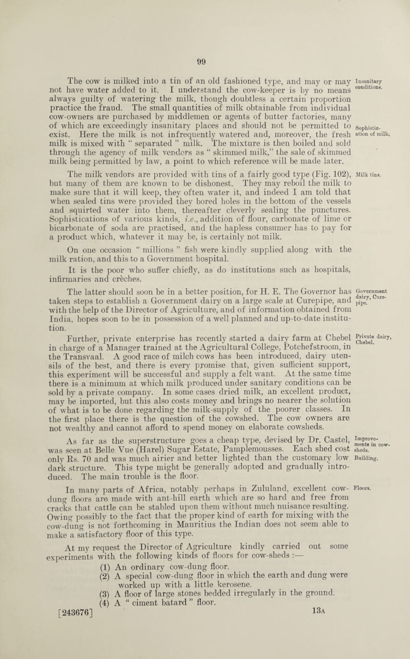 The cow is milked into a tin of an old fashioned type, and may or may not have water added to it. I understand the cow-keeper is by no means always guilty of watering the milk, though doubtless a certain proportion practice the fraud. The small quantities of milk obtainable from individual cow-owners are purchased by middlemen or agents of butter factories, many of which are exceedingly insanitary places and should not be permitted to exist. Here the milk is not infrequently watered and, moreover, the fresh milk is mixed with “ separated ” milk. The mixture is then boiled and sold through the agency of milk vendors as “ skimmed milk,” the sale of skimmed milk being permitted by law, a point to which reference will be made later. The milk vendors are provided with tins of a fairly good type (Fig. 102), but many of them are known to be dishonest. They may reboil the milk to make sure that it will keep, they often water it, and indeed I am told that when sealed tins were provided they bored holes in the bottom of the vessels and squirted water into them, thereafter cleverly sealing the punctures. Sophistications of various kinds, i.e., addition of flour, carbonate of lime or bicarbonate of soda are practised, and the hapless consumer has to pay for a product which, whatever it may be, is certainly not milk. On one occasion “ millions ” fish were kindly supplied along with the milk ration, and this to a Government hospital. It is the poor who suffer chiefly, as do institutions such as hospitals, infirmaries and creches. The latter should soon be in a better position, for H. E. The Governor has taken steps to establish a Government dairy on a large scale at Curepipe, and with the help of the Director of Agriculture, and of information obtained from India, hopes soon to be in possession of a well planned and up-to-date institu¬ tion. Further, private enterprise has recently started a dairy farm at Chebel in charge of a Manager trained at the Agricultural College, Potchefstroom, in the Transvaal. A good race of milch cows has been introduced, dairy uten¬ sils of the best, and there is every promise that, given sufficient support, this experiment will be successful and supply a felt want. At the same time there is a minimum at which milk produced under sanitary conditions can be sold by a private company. In some cases dried milk, an excellent product, may be imported, but this also costs money and brings no nearer the solution of what is to be done regarding the milk-supply of the poorer classes. In the first place there is the question of the cowshed. The cow owners are not wealthy and cannot afford to spend money on elaborate cowsheds. As far as the superstructure goes a cheap type, devised by Dr. Castel, was seen at Belle Vue (Harel) Sugar Estate, Pamplemousses. Each shed cost only Es. 70 and was much airier and better lighted than the customary low dark structure. This type might be generally adopted and gradually intro¬ duced. The main trouble is the floor. In many parts of Africa, notably perhaps in Zululand, excellent cow- dung floors are made with ant-hill earth which are so hard and free from cracks that cattle can be stabled upon them without much nuisance resulting. Owing possibly to the fact that the proper kind of earth for mixing with the cow-dung is not forthcoming in Mauritius the Indian does not seem able to make a satisfactory floor of this type. At my request the Director of Agriculture kindly carried out some experiments with the following kinds of floors for cow-sheds :— (1) An ordinary cow-dung floor. (2) A special cow-dung floor in which the earth and dung were worked up with a little kerosene. (3) A floor of large stones bedded irregularly in the ground. (4) A “ ciment batard ” floor. Insanitary conditions. Sophistic¬ ation of milk. Milk tins. Government dairy, Cure- pipe. Private dairy, Chebel. Improve¬ ments in cow¬ sheds. Building. Floors. [243676] 13a