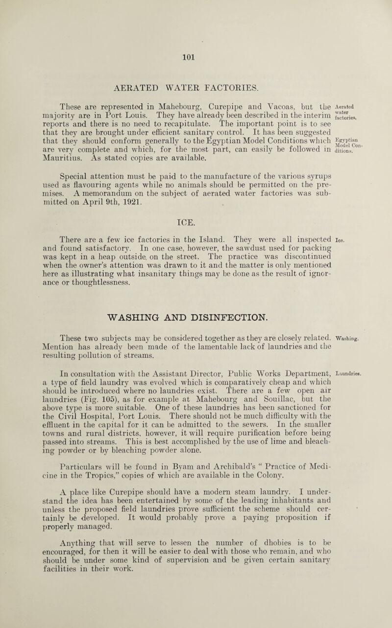 AERATED WATER FACTORIES. These are represented in Mahebourg, Curepipe and Vacoas, but the majority are in Port Louis. They have already been described in the interim reports and there is no need to recapitulate. The important point is to see that they are brought under efficient sanitary control. It has been suggested that they should conform generally to the Egyptian Model Conditions which are very complete and which, for the most part, can easily be followed in Mauritius. As stated copies are available. Special attention must be paid to the manufacture of the various syrups used as flavouring agents while no animals should be permitted on the pre¬ mises. A memorandum on the subject of aerated water factories was sub¬ mitted on April 9th, 1921. ICE. There are a few ice factories in the Island. They were all inspected and found satisfactory. In one case, however, the sawdust used for packing was kept in a heap outside, on the street. The practice was discontinued when the owner’s attention was drawn to it and the matter is only mentioned here as illustrating what insanitary things may be done as the result of ignor¬ ance or thoughtlessness. WASHING AND DISINFECTION. These two subjects may be considered together as they are closely related. Mention has already been made of the lamentable lack of laundries and the resulting pollution of streams. a type of field laundry was evolved which is comparatively cheap and which should be introduced where no laundries exist. There are a few open air laundries (Fig. 105), as for example at Mahebourg and Souillac, but the above type is more suitable. One of these laundries has been sanctioned for the Civil Hospital, Port Louis. There should not be much difficulty with the effluent in the capital for it can be admitted to the sewers. In the smaller towns and rural districts, however, it will require purification before being passed into streams. This is best accomplished by the use of lime and bleach¬ ing powder or by bleaching powder alone. Particulars will be found in Byam and Archibald’s “ Practice of Medi¬ cine in the Tropics,” copies of which are available in the Colony. A place like Curepipe should have a modern steam laundry. I under¬ stand the idea has been entertained by some of the leading inhabitants and unless the proposed field laundries prove sufficient the scheme should cer¬ tainly be developed. It would probably prove a paying proposition if properly managed. Anything that will serve to lessen the number of dhobies is to be encouraged, for then it will be easier to deal with those who remain, and who should be under some kind of supervision and be given certain sanitary facilities in their work. Aerated ■water factories. Egyptian Model Con¬ ditions. Ice. Washing.