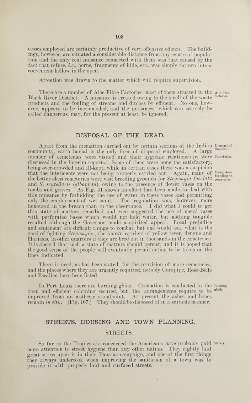 cesses employed are certainly productive of very offensive odours. The build¬ ings, however, are situated a considerable distance from any centre of popula¬ tion and the only real nuisance connected with them was that caused by the fact that refuse, i.e., horns, fragments of hide, etc., was simply thrown into a convenient hollow in the open. Attention was drawn to the matter which will require supervision. There are a number of Aloe Fibre Factories, most of them situated in the Black River District. A nuisance is created owing to the smell of the waste products and the fouling of streams and ditches by effluent. No one, how¬ ever, appears to be incommoded, and the nuisances, which can scarcely be called dangerous, may, for the present at least, be ignored. DISPOSAL OF THE DEAD. Apart from the cremation carried out by certain sections of the Indian community, earth burial is the only form of disposal employed. A large number of cemeteries were visited and their hygienic relationships were discussed in the interim reports. Some of them were none too satisfactory, being over-crowded and ill-kept, while in certain cases there was a suspicion that the interments were not being properly carried out. Again, many of the better class cemeteries were vast breeding grounds for Stegomyia fasciata and S. scutellaris (albopicto), owing to the presence of flower vases on the tombs and graves. As Fig. 41 shows an effort had been made to deal with this nuisance by forbidding the use of water in these vases and permitting only the employment of wet sand. The regulation was, however, more honoured in the breach than in the observance. I did what I could to get this state of matters remedied and even suggested the use of metal vases with perforated bases which would not hold water, but nothing tangible resulted although the Governor made a spirited appeal. Local prejudice and sentiment are difficult things to combat, but one would ask, what is the good of fighting Stegomyiae, the known carriers of yellow fever, dengue and filariasis, in other quarters if they are bred out in thousands in the cemeteries. It is absurd that such a state of matters should persist, and it is hoped that the good sense of the people will eventually permit action to be taken on the lines indicated. There! is need, as has been stated, for the provision of more cemeteries, and the places where they are urgently required, notably Curepipe, Rose-Belle and Escalier, have been listed. In Port Louis there are burning ghats. Cremation is conducted in the open and efficient calcining secured, but the arrangements require to be improved from an aesthetic standpoint. At present the ashes and bones remain in situ. (Fig. 107.) They should be disposed of in a suitable manner. STREETS, HOUSING AND TOWN PLANNING. STREETS. So far as the Tropics are concerned the Americans have probably paid more attention to street hygiene than any other nation. They rightly laid great stress upon it in their Panama campaign, and one of the first things they always undertook when improving the sanitation of a town was to provide it with properly laid and surfaced streets. Aloe fibre factories. Disposal of the dead. Cemeteries. Mosquitoes breeding in cemeteries. Burning ghats. Streets.