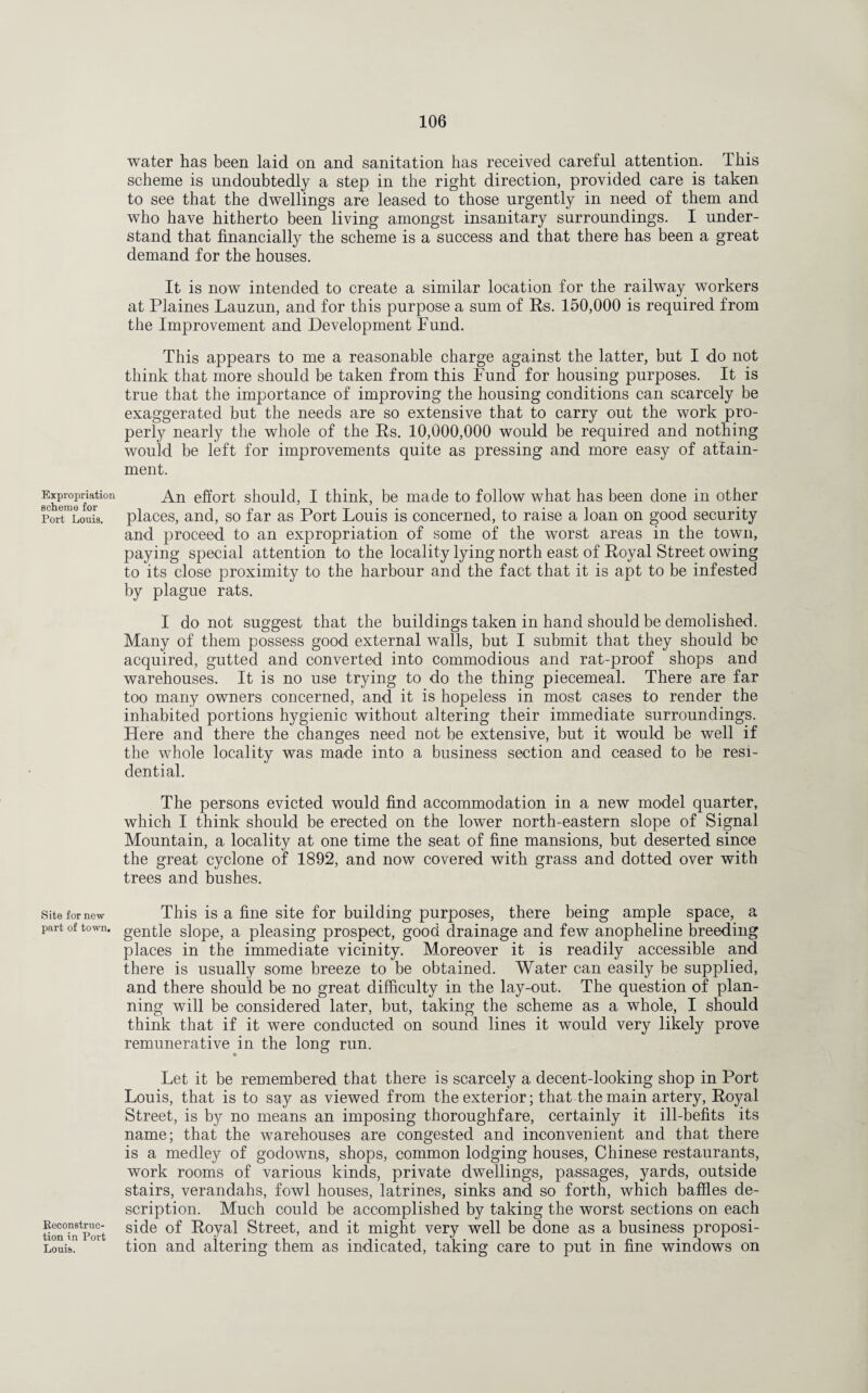 Expropriation scheme for Port Louis. Site for new part of town. Reconstruc¬ tion in Port Louis. water has been laid on and sanitation has received careful attention. This scheme is undoubtedly a step in the right direction, provided care is taken to see that the dwellings are leased to those urgently in need of them and who have hitherto been living amongst insanitary surroundings. I under¬ stand that financially the scheme is a success and that there has been a great demand for the houses. It is now intended to create a similar location for the railway workers at Plaines Lauzun, and for this purpose a sum of Rs. 150,000 is required from the Improvement and Development Fund. This appears to me a reasonable charge against the latter, but I do not think that more should be taken from this Fund for housing purposes. It is true that the importance of improving the housing conditions can scarcely be exaggerated but the needs are so extensive that to carry out the work pro¬ perly nearly the whole of the Rs. 10,000,000 would be required and nothing would be left for improvements quite as pressing and more easy of attain¬ ment. An effort should, I think, be made to follow what has been done in other places, and, so far as Port Louis is concerned, to raise a loan on good security and proceed to an expropriation of some of the worst areas in the town, paying special attention to the locality lying north east of Royal Street owing to its close proximity to the harbour and the fact that it is apt to be infested by plague rats. I do not suggest that the buildings taken in hand should be demolished. Many of them possess good external walls, but I submit that they should be acquired, gutted and converted into commodious and rat-proof shops and warehouses. It is no use trying to do the thing piecemeal. There are far too many owners concerned, and it is hopeless in most cases to render the inhabited portions hygienic without altering their immediate surroundings. Here and there the changes need not be extensive, but it would be well if the whole locality was made into a business section and ceased to be resi¬ dential. The persons evicted would find accommodation in a new model quarter, which I think should be erected on the lower north-eastern slope of Signal Mountain, a locality at one time the seat of fine mansions, but deserted since the great cyclone of 1892, and now covered with grass and dotted over with trees and bushes. This is a fine site for building purposes, there being ample space, a gentle slope, a pleasing prospect, good drainage and few anopheline breeding places in the immediate vicinity. Moreover it is readily accessible and there is usually some breeze to be obtained. Water can easily be supplied, and there should be no great difficulty in the lay-out. The question of plan¬ ning will be considered later, but, taking the scheme as a whole, I should think that if it were conducted on sound lines it would very likely prove remunerative in the long run. Let it be remembered that there is scarcely a decent-looking shop in Port Louis, that is to say as viewed from the exterior; that the main artery, Royal Street, is by no means an imposing thoroughfare, certainly it ill-befits its name; that the warehouses are congested and inconvenient and that there is a medley of godowns, shops, common lodging houses, Chinese restaurants, work rooms of various kinds, private dwellings, passages, yards, outside stairs, verandahs, fowl houses, latrines, sinks and so forth, which baffles de¬ scription. Much could be accomplished by taking the worst sections on each side of Royal Street, and it might very well be done as a business proposi¬ tion and altering them as indicated, taking care to put in fine windows on