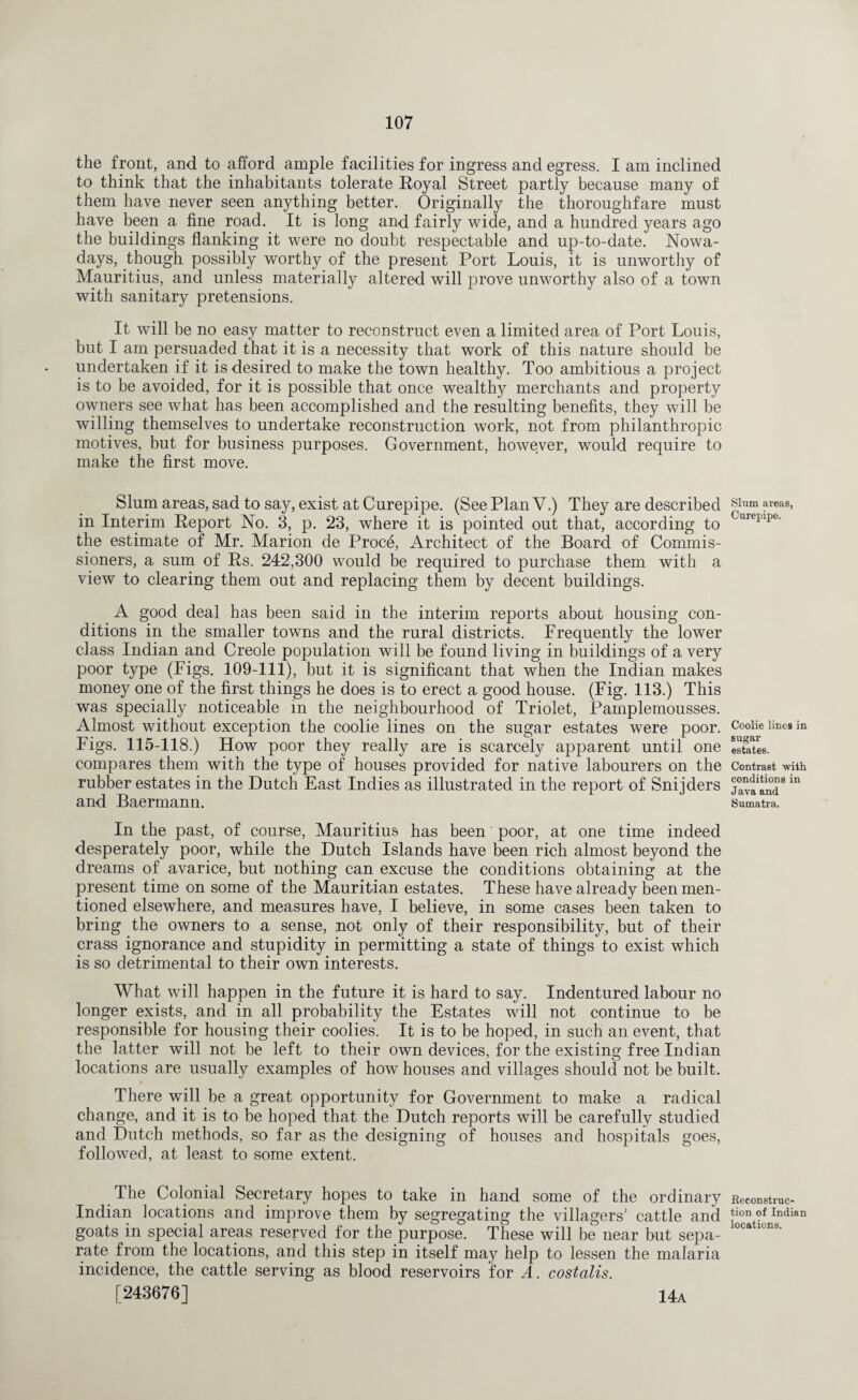 the front, and to afford ample facilities for ingress and egress. I am inclined to think that the inhabitants tolerate Royal Street partly because many of them have never seen anything better. Originally the thoroughfare must have been a fine road. It is long and fairly wide, and a hundred years ago the buildings flanking it were no doubt respectable and up-to-date. Nowa¬ days, though possibly worthy of the present Port Louis, it is unworthy of Mauritius, and unless materially altered will prove unworthy also of a town with sanitary pretensions. It will be no easy matter to reconstruct even a limited area of Port Louis, but I am persuaded that it is a necessity that work of this nature should be undertaken if it is desired to make the town healthy. Too ambitious a project is to be avoided, for it is possible that once wealthy merchants and property owners see what has been accomplished and the resulting benefits, they will be willing themselves to undertake reconstruction work, not from philanthropic motives, but for business purposes. Government, however, would require to make the first move. Slum areas, sad to say, exist at Curepipe. (See Plan V.) They are described in Interim Report No. 3, p. 23, where it is pointed out that, according to the estimate of Mr. Marion de Proce, Architect of the Board of Commis¬ sioners, a sum of Rs. 242,300 would be required to purchase them with a view to clearing them out and replacing them by decent buildings. A good deal has been said in the interim reports about housing con¬ ditions in the smaller towns and the rural districts. Frequently the lower class Indian and Creole population will be found living in buildings of a very poor type (Figs. 109-111), but it is significant that when the Indian makes money one of the first things he does is to erect a good house. (Fig. 113.) This was specially noticeable in the neighbourhood of Triolet, Pamplemousses. Almost without exception the coolie lines on the sugar estates were poor. Figs. 115-118.) How poor they really are is scarcely apparent until one compares them with the type of houses provided for native labourers on the rubber estates in the Dutch East Indies as illustrated in the report of Snijders and Baermann. In the past, of course, Mauritius has been poor, at one time indeed desperately poor, while the Dutch Islands have been rich almost beyond the dreams of avarice, but nothing can excuse the conditions obtaining at the present time on some of the Mauritian estates. These have already been men¬ tioned elsewhere, and measures have, I believe, in some cases been taken to bring the owners to a sense, not only of their responsibility, but of their crass ignorance and stupidity in permitting a state of things to exist which is so detrimental to their own interests. What will happen in the future it is hard to say. Indentured labour no longer exists, and in all probability the Estates will not continue to be responsible for housing their coolies. It is to be hoped, in such an event, that the latter will not be left to their own devices, for the existing free Indian locations are usually examples of how houses and villages should not be built. There will be a great opportunity for Government to make a radical change, and it is to be hoped that the Dutch reports will be carefully studied and Dutch methods, so far as the designing of houses and hospitals goes, followed, at least to some extent. The Colonial Secretary hopes to take in hand some of the ordinary Indian locations and improve them by segregating the villagers' cattle and goats in special areas reserved for the purpose. These will be near but sepa¬ rate from the locations, and this step in itself may help to lessen the malaria incidence, the cattle serving as blood reservoirs for A. costalis. [243676] 14a Slum areas, Curepipe. Coolie lines in sugar estates. Contrast with conditions in Java and Sumatra. Reconstruc¬ tion of Indian locations.