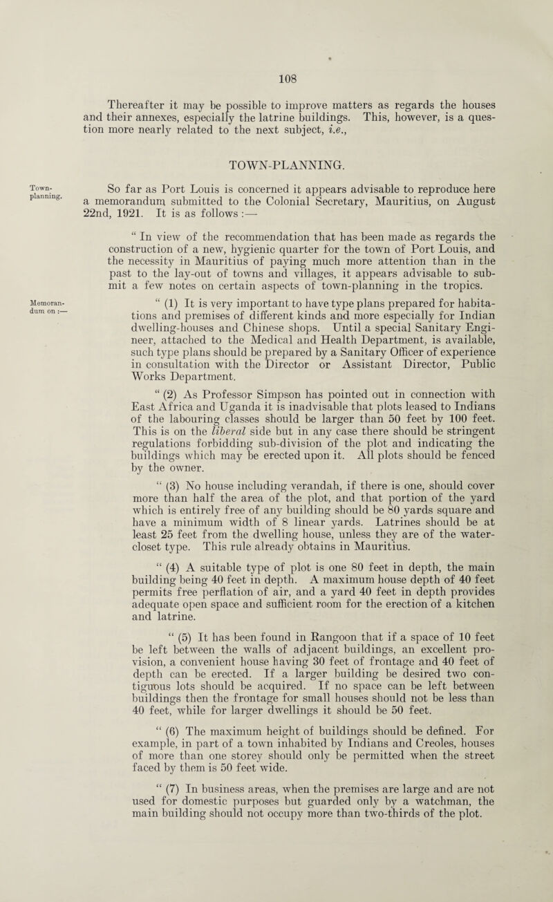 Town- planning. Memoran¬ dum on :— Thereafter it may be possible to improve matters as regards the houses and their annexes, especially the latrine buildings. This, however, is a ques¬ tion more nearly related to the next subject, i.e., TOWN-PLANNING. So far as Port Louis is concerned it appears advisable to reproduce here a memorandum submitted to the Colonial Secretary, Mauritius, on August 22nd, 1921. It is as follows :— “ In view of the recommendation that has been made as regards the construction of a new, hygienic quarter for the town of Port Louis, and the necessity in Mauritius of paying much more attention than in the past to the lay-out of towns and villages, it appears advisable to sub¬ mit a few notes on certain aspects of town-planning in the tropics. “ (1) It is very important to have type plans prepared for habita¬ tions and premises of different kinds and more especially for Indian dwelling-houses and Chinese shops. Until a special Sanitary Engi¬ neer, attached to the Medical and Health Department, is available, such type plans should be prepared by a Sanitary Officer of experience in consultation with the Director or Assistant Director, Public Works Department. “ (2) As Professor Simpson has pointed out in connection with East Africa and Uganda it is inadvisable that plots leased to Indians of the labouring classes should be larger than 50 feet by 100 feet. This is on the liberal side but in any case there should be stringent regulations forbidding sub-division of the plot and indicating the buildings which may be erected upon it. All plots should be fenced by the owner. “ (3) No house including verandah, if there is one, should cover more than half the area of the plot, and that portion of the yard which is entirely free of any building should be 80 yards square and have a minimum width of 8 linear yards. Latrines should be at least 25 feet from the dwelling house, unless they are of the water- closet type. This rule already obtains in Mauritius. “ (4) A suitable type of plot is one 80 feet in depth, the main building being 40 feet in depth. A maximum house depth of 40 feet permits free perflation of air, and a yard 40 feet in depth provides adequate open space and sufficient room for the erection of a kitchen and latrine. “ (5) It has been found in Rangoon that if a space of 10 feet be left between the walls of adjacent buildings, an excellent pro¬ vision, a convenient house having 30 feet of frontage and 40 feet of depth can be erected. If a larger building be desired two con¬ tiguous lots should be acquired. If no space can be left between buildings then the frontage for small houses should not be less than 40 feet, while for larger dwellings it should be 50 feet. “ (6) The maximum height of buildings should be defined. For example, in part of a town inhabited by Indians and Creoles, houses of more than one storey should only be permitted when the street faced by them is 50 feet wide. “ (7) In business areas, when the premises are large and are not used for domestic purposes but guarded only by a watchman, the main building should not occupy more than two-thirds of the plot.