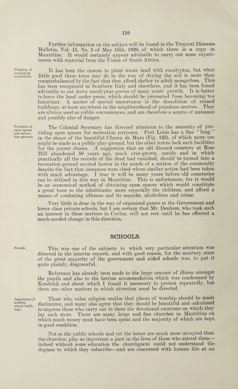 Planting of eucalyptus inadvisable. Provision of open spaces and recrea¬ tion grounds Schools. Importance of suitable school build¬ ings. Further information on the subject will be found in the Tropical Diseases. Bulletin, Yol. 15, No. 5 of May 15th, 1920, of which there is a copy in Mauritius. It would certainly appear advisable to carry out some experi¬ ments with material from the Union of South Africa. It has been the custom to plant waste land with eucalyptus, but what little good these trees may do in the way of drying the soil is more than counterbalanced by the fact that they afford shelter to adult mosquitoes. This has been recognised in Southern Italy and elsewhere, and it has been found advisable to cut down eucalyptus groves of many years’ growth. It is better to leave the land under grass, which should be prevented from becoming too luxuriant. A matter of special importance is the demolition of ruined buildings, at least anywhere in the neighbourhood of populous centres. They are always used as public conveniences, and are therefore a source of nuisance and possibly also of danger. The Colonial Secretary has directed attention to the necessity of pro- viding open spaces for recreation purposes. Port Louis has a fine £< lung ” in the shape of the beautiful Champ de Mars (Fig. 125), of which more use might be made as a public play-ground, but the other towns lack such facilities for the poorer classes. A suggestion that an old disused cemetery at Rose Hill abandoned 50 years ago, much over-grown, untidy and in which practically all the records of the dead had vanished, should be turned into a recreation ground excited horror in the minds of a section of the community despite the fact that instances were cited where similar action had been taken with much advantage. I fear it will be many years before old cemeteries can be utilised in this way in Mauritius. This is unfortunate, for it would be an economical method of obtaining open spaces which would constitute a great boon to the inhabitants, more especially the children, and afford a means of combating idleness and its sequelae, alcoholism and crime. Very little is done in the way of organised games at the Government and lower class private schools, but I am certain that Mr. Denham, who took such an interest in these matters in Ceylon, will not rest until he has effected a much-needed change in this direction. SCHOOLS. This was one of the subjects to which very particular attention was directed in the interim reports, and with good reason, for the sanitary state of the great majority of the government and aided schools was, to put it quite plainly, disgraceful. Reference has already been made to the large amount of illness amongst the pupils and also to the latrine accommodation which was condemned by Kendrick and about which I found it necessary to protest repeatedly, but there are other matters to which attention must be directed. Those who value religion realise that places of worship should be made distinctive, and many also agree that they should be beautiful and calculated to impress those who carry out in them the devotional exercises on which they lay such store. There are many large and fine churches in Mauritius on which much money must have been spent and the majority of which are kept in good condition. Not so the public schools and yet the latter are much more occupied than the churches, play as important a part in the lives of those who attend them— indeed without some education the churchgoers could not understand the dogmas to which they subscribe—and are concerned with human life at an