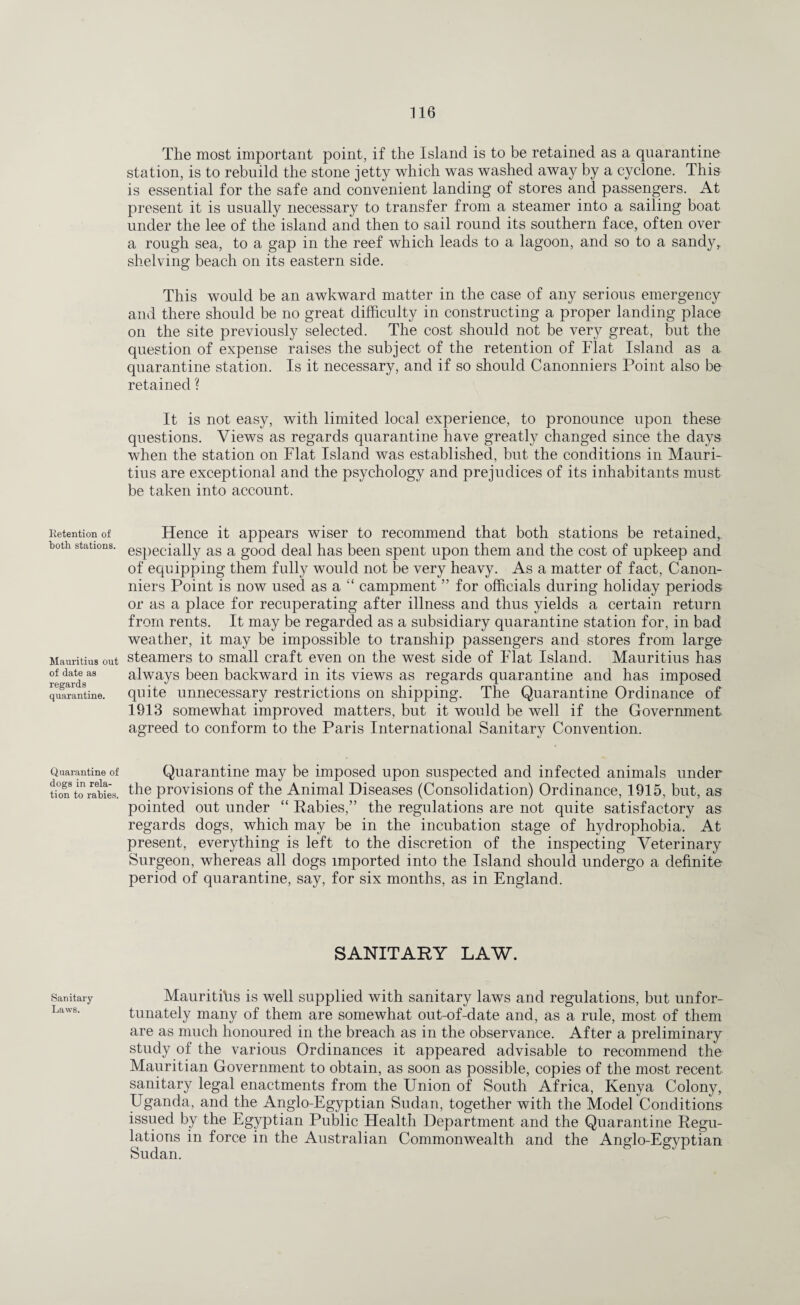 Ketention of both stations. Mauritius out of date as regards quarantine. Quarantine of dogs in rela¬ tion to rabies. Sanitary Laws. The most important point, if the Island is to be retained as a quarantine station, is to rebuild the stone jetty which was washed away by a cyclone. This is essential for the safe and convenient landing of stores and passengers. At present it is usually necessary to transfer from a steamer into a sailing boat under the lee of the island and then to sail round its southern face, often over a rough sea, to a gap in the reef which leads to a lagoon, and so to a sandy* shelving beach on its eastern side. This would be an awkward matter in the case of any serious emergency and there should be no great difficulty in constructing a proper landing place on the site previously selected. The cost should not be very great, but the question of expense raises the subject of the retention of Flat Island as a quarantine station. Is it necessary, and if so should Canonniers Point also be retained ? It is not easy, with limited local experience, to pronounce upon these questions. Views as regards quarantine have greatly changed since the days when the station on Flat Island was established, but the conditions in Mauri¬ tius are exceptional and the psychology and prejudices of its inhabitants must be taken into account. Hence it appears wiser to recommend that both stations be retained,, especially as a good deal has been spent upon them and the cost of upkeep and of equipping them fully would not be very heavy. As a matter of fact, Canon¬ niers Point is now used as a “ campment ” for officials during holiday periods, or as a place for recuperating after illness and thus yields a certain return from rents. It may be regarded as a subsidiary quarantine station for, in bad weather, it may be impossible to tranship passengers and stores from large steamers to small craft even on the west side of Flat Island. Mauritius has always been backward in its views as regards quarantine and has imposed quite unnecessary restrictions on shipping. The Quarantine Ordinance of 1913 somewhat improved matters, but it would be well if the Government agreed to conform to the Paris International Sanitary Convention. Quarantine may be imposed upon suspected and infected animals under the provisions of the Animal Diseases (Consolidation) Ordinance, 1915, but, as pointed out under “ Rabies,” the regulations are not quite satisfactory as regards dogs, which may be in the incubation stage of hydrophobia. At present, everything is left to the discretion of the inspecting Veterinary Surgeon, whereas all dogs imported into the Island should undergo a definite period of quarantine, say, for six months, as in England. SANITARY LAW. Mauritius is well supplied with sanitary laws and regulations, but unfor¬ tunately many of them are somewhat out-of-date and, as a rule, most of them are as much honoured in the breach as in the observance. After a preliminary study of the various Ordinances it appeared advisable to recommend the Mauritian Government to obtain, as soon as possible, copies of the most recent sanitary legal enactments from the Union of South Africa, Kenya Colony, Uganda, and the Anglo-Egyptian Sudan, together with the Model Conditions issued by the Egyptian Public Health Department and the Quarantine Regu¬ lations in force in the Australian Commonwealth and the Anglo-Egyptian Sudan.