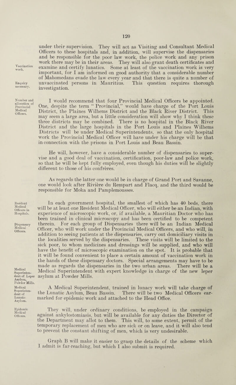 Vaccination work. Enquiry- necessary. under their supervision. They will act as Visiting and Consultant Medical Officers to these hospitals and, in addition, will supervise the dispensaries and be responsible for the poor law work, the police work and any prison work there may be in their areas. They will also grant death certificates and examine and certify lunatics. Some at least of the vaccination work is very important, for I am informed on good authority that a considerable number of Mahomedans evade the law every year and that there is quite a number of unvaccinated persons in Mauritius. This question requires thorough investigation. Number and allocation of Provincial Medical Officers. Resident Medical Officers in Hospitals. Dispensary Medical Officers. Medical Superinten¬ dent of Leper Asylum, Powder Mills. Medical Superinten¬ dent of Lunatic Asylum. Epidemic Medical Officers. I would recommend that four Provincial Medical Officers be appointed. One, despite the term “ Provincial/’ would have charge of the Port Louis District, the Plaines Wilhems District and the Black River District. This may seem a large area, but a little consideration will show why I think these three districts may be combined. There is no hospital in the Black River District and the large hospitals in the Port Louis and Plaines Wilhems Districts will be under Medical Superintendents, so that the only hospital work the Provincial Medical Officer will have under his charge will be that in connection with the prisons in Port Louis and Beau Bassin. He will, however, have a considerable number of dispensaries to super¬ vise and a good deal of vaccination, certification, poor-law and police work, so that he will be kept fully employed, even though his duties will be slightly different to those of his confreres. As regards the latter one would be in charge of Grand Port and Savanne, one would look after Riviere du Rempart and Flacq, and the third would be responsible for Moka and Pamplemousses. In each government hospital, the smallest of which has 40 beds, there will be at least one Resident Medical Officer, who will either be an Indian, with experience of microscopic work, or, if available, a Mauritian Doctor who has been trained in clinical microscopy and has been certified to be competent therein. For each group of Dispensaries there will be an Indian Medical Officer, who will work under the Provincial Medical Officers, and who will, in addition to seeing patients at the dispensaries, carry out domiciliary visits in the localities served by the dispensaries. These visits will be limited to the sick poor, to whom medicines and dressings will be supplied, and who will have the benefit of microscopic examination on the spot. It is probable that it will be found convenient to place a certain amount of vaccination work in the hands of these dispensary doctors. Special arrangements may have to be made as regards the dispensaries in the two urban areas. There will be a Medical Superintendent with expert knowledge in charge of the new leper asylum at Powder Mills. A Medical Superintendent, trained in lunacy work will take charge of the Lunatic Asylum, Beau Bassin. There will be two Medical Officers ear¬ marked for epidemic work and attached to the Head Office. They will, under ordinary conditions, be employed in the campaign against ankylostomiasis, but will be available for any duties the Director of the Department may allot to them. This will, to some extent, permit of the temporary replacement of men who are sick or on leave, and it will also tend to prevent the constant shifting of men, which is very undesirable. Graph B will make it easier to grasp the details of the scheme which I admit is far-reaching, but which I also submit is required.