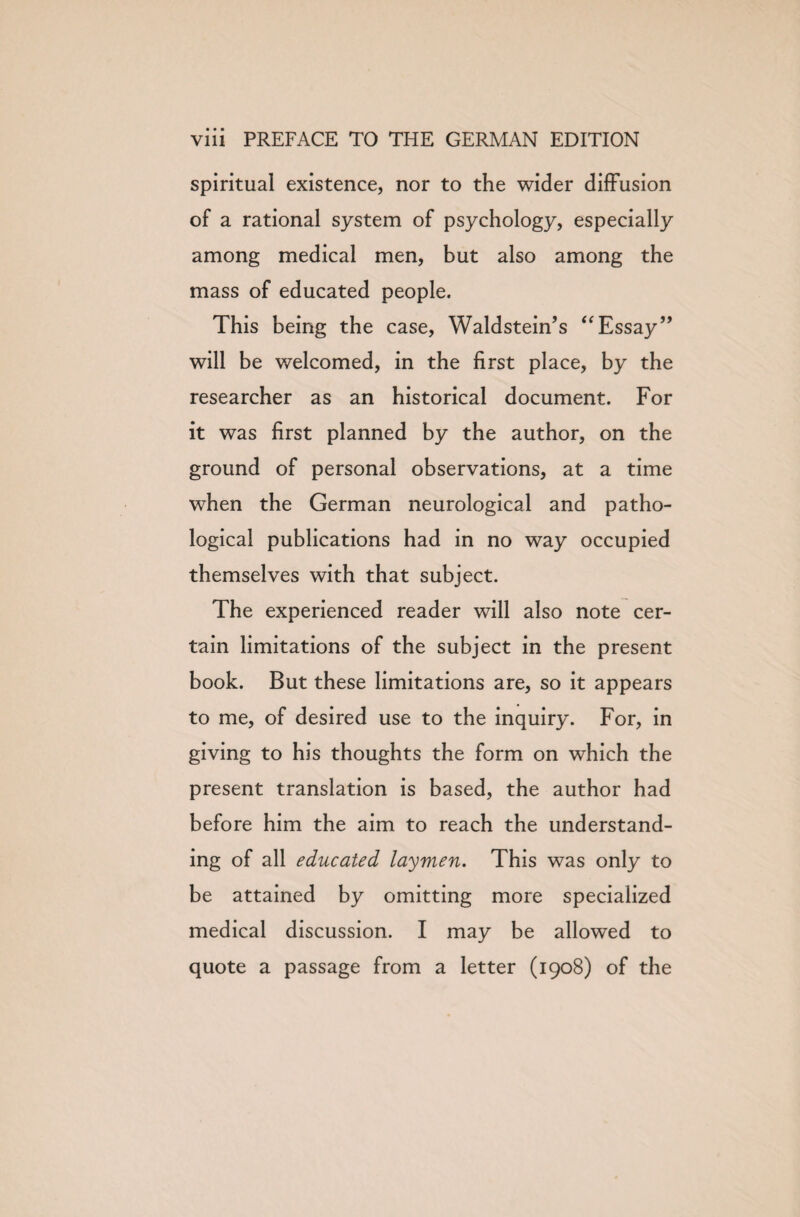 spiritual existence, nor to the wider diffusion of a rational system of psychology, especially among medical men, but also among the mass of educated people. This being the case, Waldstein’s “Essay” will be welcomed, in the first place, by the researcher as an historical document. For it was first planned by the author, on the ground of personal observations, at a time when the German neurological and patho¬ logical publications had in no way occupied themselves with that subject. The experienced reader will also note cer¬ tain limitations of the subject in the present book. But these limitations are, so it appears to me, of desired use to the inquiry. For, in giving to his thoughts the form on which the present translation is based, the author had before him the aim to reach the understand¬ ing of all educated laymen. This was only to be attained by omitting more specialized medical discussion. I may be allowed to quote a passage from a letter (1908) of the