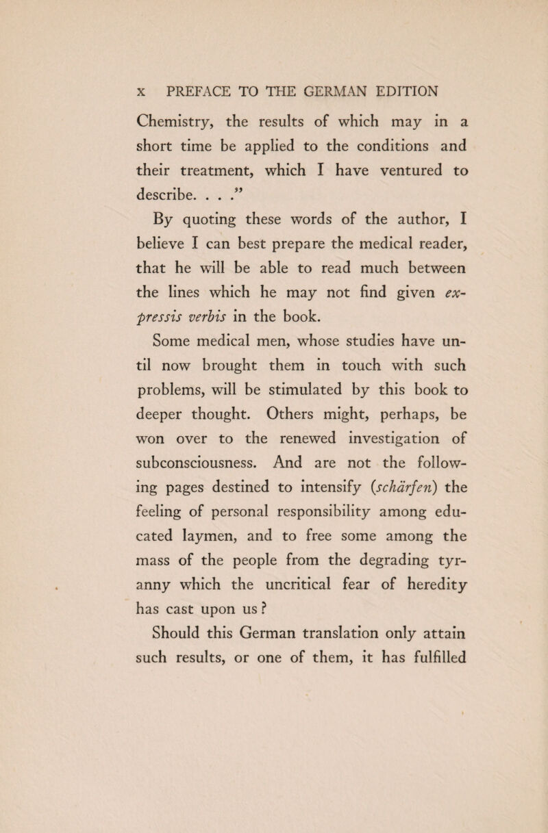 Chemistry, the results of which may in a short time be applied to the conditions and their treatment, which I have ventured to describe. . . .” By quoting these words of the author, I believe I can best prepare the medical reader, that he will be able to read much between the lines which he may not find given ex- pressis verbis in the book. Some medical men, whose studies have un¬ til now brought them in touch with such problems, will be stimulated by this book to deeper thought. Others might, perhaps, be won over to the renewed investigation of subconsciousness. And are not the follow¬ ing pages destined to intensify (scharfev) the feeling of personal responsibility among edu¬ cated laymen, and to free some among the mass of the people from the degrading tyr¬ anny which the uncritical fear of heredity has cast upon us ? Should this German translation only attain such results, or one of them, it has fulfilled