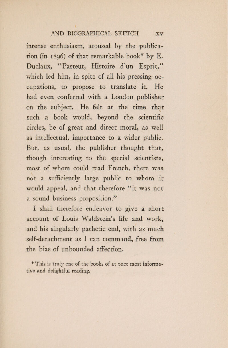 intense enthusiasm, aroused by the publica¬ tion (in 1896) of that remarkable book* by E. Duclaux, “Pasteur, Histoire d’un Esprit/’ which led him, in spite of ail his pressing oc¬ cupations, to propose to translate it. He had even conferred with a London publisher on the subject. He felt at the time that such a book would, beyond the scientific circles, be of great and direct moral, as well as intellectual, importance to a wider public. But, as usual, the publisher thought that, though interesting to the special scientists, most of whom could read French, there was not a sufficiently large public to whom it would appeal, and that therefore “it was not a sound business proposition.” I shall therefore endeavor to give a short account of Louis Waldstein’s life and work, and his singularly pathetic end, with as much self-detachment as I can command, free from the bias of unbounded affection. * This is truly one of the books of at once most informa¬ tive and delightful reading.