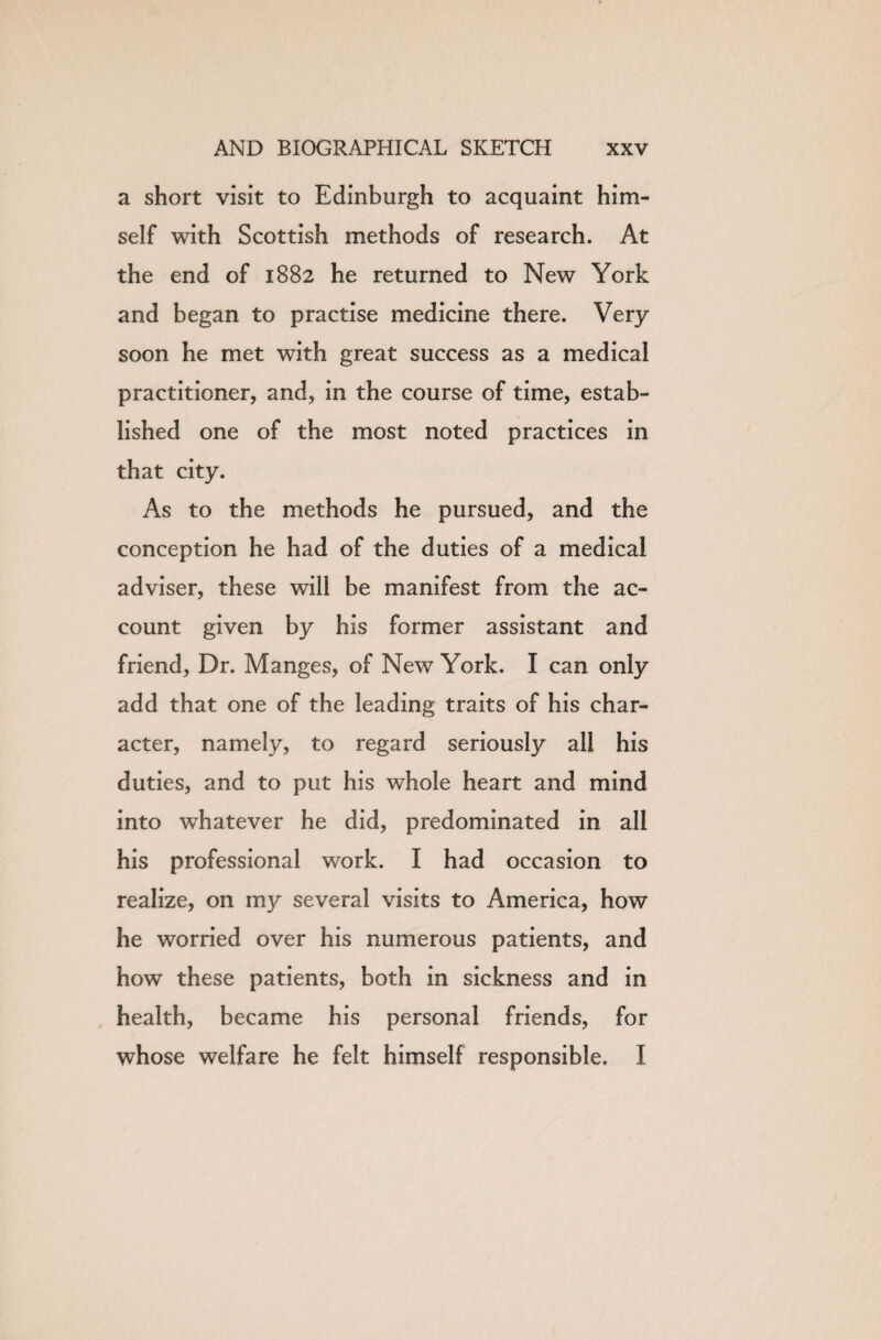 a short visit to Edinburgh to acquaint him¬ self with Scottish methods of research. At the end of 1882 he returned to New York and began to practise medicine there. Very soon he met with great success as a medical practitioner, and, in the course of time, estab¬ lished one of the most noted practices in that city. As to the methods he pursued, and the conception he had of the duties of a medical adviser, these will be manifest from the ac¬ count given by his former assistant and friend, Dr. Manges, of New York. I can only add that one of the leading traits of his char¬ acter, namely, to regard seriously all his duties, and to put his whole heart and mind into whatever he did, predominated in all his professional work. I had occasion to realize, on my several visits to America, how he worried over his numerous patients, and how these patients, both in sickness and in health, became his personal friends, for whose welfare he felt himself responsible. I