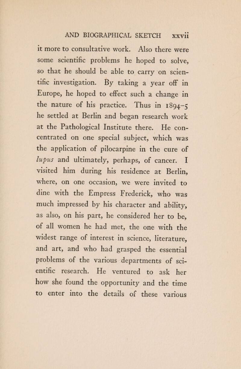 it more to consultative work. Also there were some scientific problems he hoped to solve, so that he should be able to carry on scien¬ tific investigation. By taking a year off in Europe, he hoped to effect such a change in the nature of his practice. Thus in 1894-5 he settled at Berlin and began research work at the Pathological Institute there. He con¬ centrated on one special subject, which was the application of pilocarpine in the cure of lupus and ultimately, perhaps, of cancer. I visited him during his residence at Berlin, where, on one occasion, we were invited to dine with the Empress Frederick, who was much impressed by his character and ability, as also, on his part, he considered her to be, of all women he had met, the one with the widest range of interest in science, literature, and art, and who had grasped the essential problems of the various departments of sci¬ entific research. He ventured to ask her how she found the opportunity and the time to enter into the details of these various