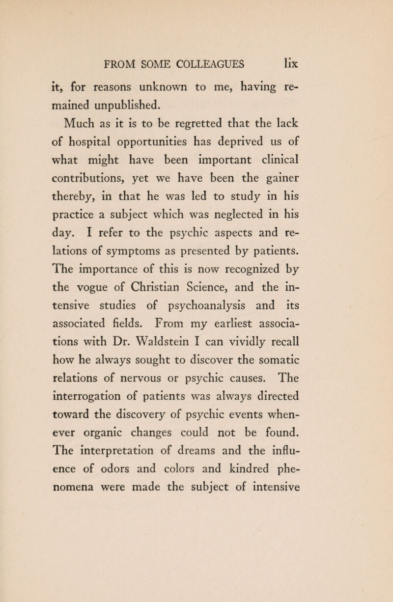 it, for reasons unknown to me, having re¬ mained unpublished. Much as it is to be regretted that the lack of hospital opportunities has deprived us of what might have been important clinical contributions, yet we have been the gainer thereby, in that he was led to study in his practice a subject which was neglected in his day. I refer to the psychic aspects and re¬ lations of symptoms as presented by patients. The importance of this is now recognized by the vogue of Christian Science, and the in¬ tensive studies of psychoanalysis and its associated fields. From my earliest associa¬ tions with Dr. Waldstein I can vividly recall how he always sought to discover the somatic relations of nervous or psychic causes. The interrogation of patients was always directed toward the discovery of psychic events when¬ ever organic changes could not be found. The interpretation of dreams and the influ¬ ence of odors and colors and kindred phe¬ nomena were made the subject of intensive