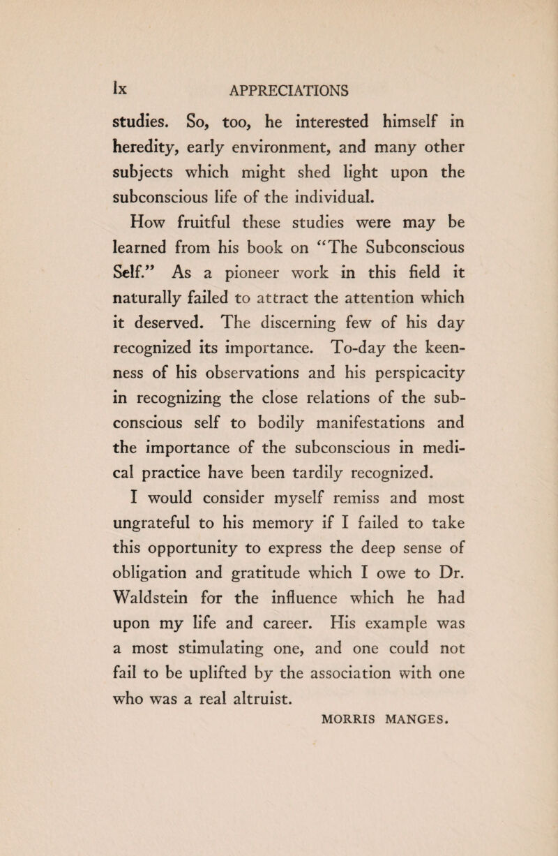 studies. So, too, he interested himself in heredity, early environment, and many other subjects which might shed light upon the subconscious life of the individual. How fruitful these studies were may be learned from his book on “The Subconscious Self.” As a pioneer work in this field it naturally failed to attract the attention which it deserved. The discerning few of his day recognized its importance. To-day the keen¬ ness of his observations and his perspicacity in recognizing the close relations of the sub¬ conscious self to bodily manifestations and the importance of the subconscious in medi¬ cal practice have been tardily recognized. I would consider myself remiss and most ungrateful to his memory if I failed to take this opportunity to express the deep sense of obligation and gratitude which I owe to Dr. Waldstein for the influence which he had upon my life and career. His example was a most stimulating one, and one could not fail to be uplifted by the association with one who was a real altruist. MORRIS MANGES.