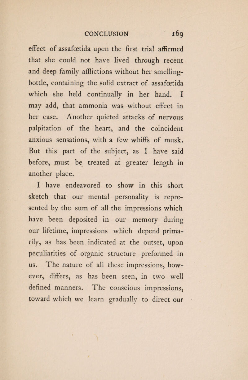 CONCLUSION t6g effect of assafoetida upon the first trial affirmed that she could not have lived through recent and deep family afflictions without her smelling- bottle, containing the solid extract of assafoetida which she held continually in her hand. I may add, that ammonia was without effect in her case. Another quieted attacks of nervous palpitation of the heart, and the coincident anxious sensations, with a few whiffs of musk. But this part of the subject, as I have said before, must be treated at greater length in another place. I have endeavored to show in this short sketch that our mental personality is repre¬ sented by the sum of all the impressions which have been deposited in our memory during our lifetime, impressions which depend prima¬ rily, as has been indicated at the outset, upon peculiarities of organic structure preformed in us. The nature of all these impressions, how¬ ever, differs, as has been seen, in two well defined manners. The conscious impressions, toward which we learn gradually to direct our