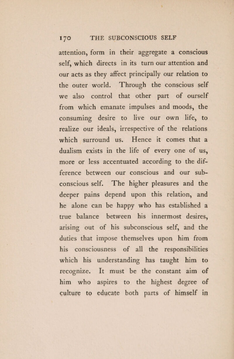 attention, form in their aggregate a conscious self, which directs in its turn our attention and our acts as they affect principally our relation to the outer world. Through the conscious self we also control that other part of ourself from which emanate impulses and moods, the consuming desire to live our own life, to realize our ideals, irrespective of the relations which surround us. Hence it comes that a dualism exists in the life of every one of us, more or less accentuated according to the dif¬ ference between our conscious and our sub¬ conscious self. The higher pleasures and the deeper pains depend upon this relation, and he alone can be happy who has established a true balance between his innermost desires, arising out of his subconscious self, and the duties that impose themselves upon him from his consciousness of all the responsibilities which his understanding has taught him to recognize. It must be the constant aim of him who aspires to the highest degree of culture to educate both parts of himself in