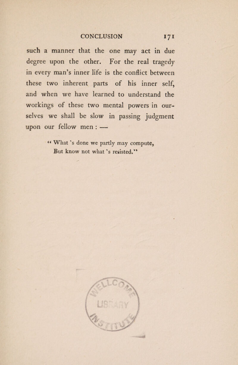 such a manner that the one may act in due degree upon the other. For the real tragedy in every man’s inner life is the conflict between these two inherent parts of his inner self, and when we have learned to understand the workings of these two mental powers in our¬ selves we shall be slow in passing judgment upon our fellow men : —— “ What 's done we partly may compute,, But know not what’s resisted.’*