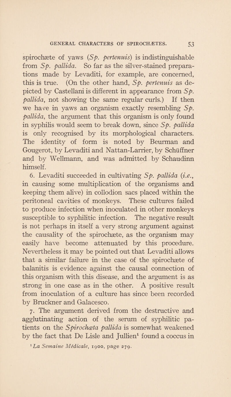 spirochete of yaws (Sp. pertenuis) is indistinguishable from Sp. pallida. So far as the silver-stained prepara¬ tions made by Levaditi, for example, are concerned, this is true. (On the other hand, Sp. pertenuis as de¬ picted by Castellani is different in appearance from Sp. pallida, not showing the same regular curls.) If then we have in yaws an organism exactly resembling Sp. pallida, the argument that this organism is only found in syphilis would seem to break down, since Sp. pallida is only recognised by its morphological characters. The identity of form is noted by Beurman and Gougerot, by Levaditi and Nattan-Larrier, by Schiiffner and by Wellmann, and was admitted by Schaudinn himself. 6. Levaditi succeeded in cultivating Sp. pallida (i.e., in causing some multiplication of the organisms and keeping them alive) in collodion sacs placed within the peritoneal cavities of monkeys. These cultures failed to produce infection when inoculated in other monkeys susceptible to syphilitic infection. The negative result is not perhaps in itself a very strong argument against the causality of the spirochaete, as the organism may easily have become attenuated by this procedure. Nevertheless it may be pointed out that Levaditi allows that a similar failure in the case of the spirochaete of balanitis is evidence against the causal connection of this organism with this disease, and the argument is as strong in one case as in the other. A positive result from inoculation of a culture has since been recorded by Bruckner and Galacesco. 7. The argument derived from the destructive and agglutinating action of the serum of syphilitic pa¬ tients on the Spirochceta pallida is somewhat weakened by the fact that De Lisle and Jullien1 found a coccus in 1 La Semaine Medicate, 1900, page 279.