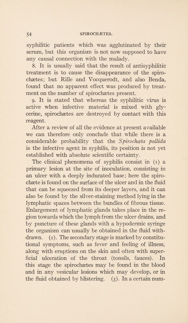syphilitic patients which was agglutinated by their serum, but this organism is not now supposed to have any causal connection with the malady. 8. It is usually said that the result of antisyphilitic treatment is to cause the disappearance of the spiro- chaetes; but Rille and Vocquerodt, and also Benda, found that no apparent effect was produced by treat¬ ment on the number of spirochsetes present. 9. It is stated that whereas the syphilitic virus is active when infective material is mixed with gly¬ cerine, spirochastes are destroyed by contact with this reagent. After a review of all the evidence at present available we can therefore only conclude that while there is a considerable probability that the Spirochceta pallida is the infective agent in syphilis, its position is not yet established with absolute scientific certainty. The clinical phenomena of syphilis consist in (1) a primary lesion at the site of inoculation, consisting in an ulcer with a deeply indurated base; here the spiro- chaste is found on the surface of the ulcer and in the fluid that can be squeezed from its deeper layers, and it can also be found by the silver-staining method lying in the lymphatic spaces between the bundles of fibrous tissue. Enlargement of lymphatic glands takes place in the re¬ gion towards which the lymph from the ulcer drains, and by puncture of these glands with a hypodermic syringe the organism can usually be obtained in the fluid with¬ drawn. (2). The secondary stage is marked by constitu¬ tional symptoms, such as fever and feeling of illness, along with eruptions on the skin and often with super¬ ficial ulceration of the throat (tonsils, fauces). In this stage the spirochaetes may be found in the blood and in any vesicular lesions which may develop, or in the fluid obtained by blistering. (3). In a certain num-