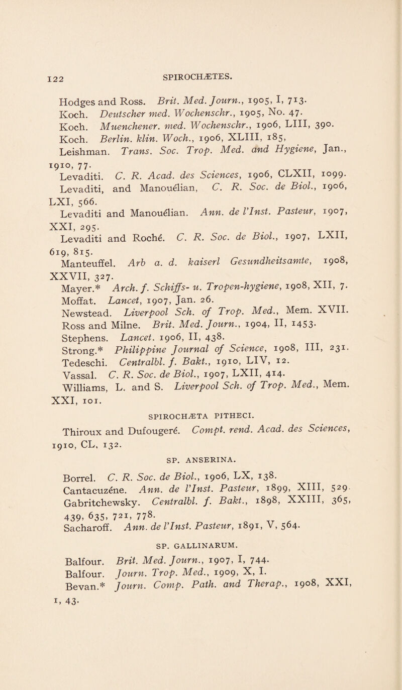 Hodges and Ross. Brit. Med. Journ., 1905, I, 713. Koch. Deutscher med. Wochenschr., 1905, No. 47. Koch. Muenchener. med. Wochenschr., 1906, LIII, 390. Koch. Berlin, klin. Woch., 1906, XLIII, 185, Leishman. Trans. Soc. Trop. Med. and Hygiene, Jan., 1910, 77. Levaditi. C. R. Acad, des Sciences, 1906, CLXII, 1099. Levaditi, and Manouelian, C. R. Soc. de Biol., 1906, LXI, 566. Levaditi and Manouelian. Ann. de Vlnst. Pasteur, 1907, XXI, 295. Levaditi and Roche. C. R. Soc. de Biol., i9°7> LXII, 619, 815. Manteuffel. Arb a. d. kaiserl Gesundheitsamte, 1908, XXVII, 327. Mayer.* Arch. f. Schtffs- u. Tropen-hygiene, 1908, Xll, 7* Moffat. Lancet, 1907, Jan. 26. Newstead. Liverpool Sch. of Trop. Med., Mem. XVII. Ross and Milne. Brit. Med. Journ., 1904, II, 1453- Stephens. Lancet. 1906, II, 438. Strong.* Philippine Journal of Science, 1908, III, 23i- Tedeschi. Centralbl. f. Baht., 1910, LIV, 12. Vassal. C. R. Soc. de Biol., 1907, LXII, 414- Williams, L. and S. Liverpool Sch. of Trop. Med., Mem. XXI, 101. SPIRO CHET A PJTHECI. Thiroux and Dufougere. Conipt. rend. Acad, des Sciences, 1910, CL, 132. SP. ANSERINA. Borrel. C. R. Soc. de Biol., 1906, LX, 138. Cantacuzene. Ann. de Vlnst. Pasteur, 1899, XIII, 529- Gabritchewsky. Centralbl. f. Bakt., 1898, XXIII, 365, 439> 635, 72i, 778. Sacharoff. Ann. de Vlnst. Pasteur, 1891, V, 564. SP. GALLINARUM. Balfour. Brit. Med. Journ., 1907, I, 744- Balfour. Journ. Trop. Med., 1909, X, I. Bevan.* Journ. Comp. Path, and Therap., 1908, XXI, 1, 43*