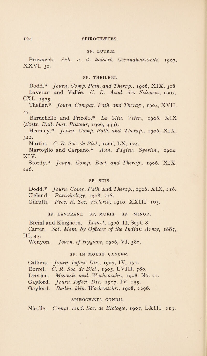 SP. LUTRiE. Prowazek. Arb. a. d. kaiserl. Gesundheitsamte, 1907, XXVI, 31. SP. THEILERI. Dodd.* Journ. Comp. Path, and Therap., 1906, XIX, 318 Laveran and Vallee. C. R. Acad, des Sciences. 100=:, CXL, 1575. Theiler.* Journ. Compar. Path, and Therap., 1904, XVII, 47- Baruchello and Pricolo.* La Clin. Veter., 1906. XIX (abstr. Bull. Inst. Pasteur, 1906, 999). Heanley.* Journ. Comp. Path, and Therap., 1906, XIX. 322* Martin. C. R. Soc. de Biol., 1906, LX, 124. Martoglio and Carpano.* Ann. d'lgien. Sperim., 1904. XIV. Stordy.* Journ. Comp. Bad. and Therap., 1906, XIX, 226. SP. SUIS. Dodd.* Journ. Comp. Path, and Therap., 1906, XIX, 216. Cleland. Parasitology, 1908, 218. Gilruth. Proc. R. Soc. Victoria, 1910, XXIII, 105. SP. LAVERANI. SP. MURIS. SP. MINOR. Breinl and Kinghorn. Lancet, 1906, II, Sept. 8. Carter. Sci. Mem. by Officers of the Indian Army, 1887, HI, 45- Wenyon. Journ. of Hygiene, 1906, VI, 580. SP. IN MOUSE CANCER. Calkins. Journ. Infect. Dis., 1907, IV, 171. Borrel. C. R. Soc. de Biol., 1905, LVIII, 780. Deetjen. Muench. med. Wochenschr., 1908, No. 22. Gaylord. Journ. Infect. Dis., 1907, IV, 155. Gaylord. Berlin, klin. Wochenschr., 1908, 2296. SPIROCHETA GONDII. Nicolle. Compt. rend. Soc. de Biologie, 1907, LXIII, 213.