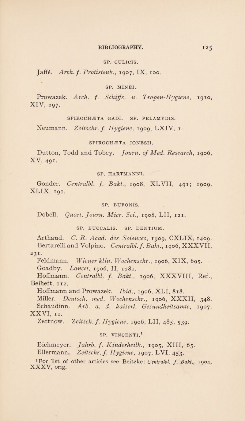 SP. CULICIS. Jaffe. Arch.f. Protistenk., 1907, IX, 100. SP. MINEI. Prowazek. Arch. f. Sckiffs. u. Tr open-Hygiene, 1910, XIV, 297. SPIROCH^ETA GADI. SP. PELAMYDIS. Neumann. Zeitschr.f. Hygiene, 1909, LXIV, 1. SPIROCHA5TA JONESII. Dutton, Todd and Tobey. Journ. of Med. Research, 1906, XV, 491. SP. HARTMANNI. Gonder. Centralbl. /. Bakt., 1908, XLVII, 491; 1909, XLIX, 191. SP. BUFONIS. Dobell. Quart. Journ. Micr. Sci., 1908, LII, 121. SP. BUCCALIS. SP. DENTIUM. Arthaud. C. R. Acad, des Sciences, 1909, CXLIX, 1409. Bertarelli and Volpino. Centralbl. f. Bakt., 1906, XXXVII, Feldmann. Wiener klin. Wochenschr., 1906, XIX, 695. Goadby. Lancet, 1906, II, 1281. Hoffmann. Centralbl. f. Bakt., 1906, XXXVIII, Ref., Beiheft, 112. Hoffmann and Prowazek. Ibid., 1906, XLI, 818. Miller. Deutsch. med. Wochenschr., 1906, XXXII, 348. Schaudinn. Arb. a. d. kaiserl. Gesundheitsamte, 1907. XXVI, II. Zettnow. Zeitsch.f. Hygiene, 1906, LII, 485, 539. SP. VINCENTI.1 Eichmeyer. Jahrb. f. Kinderheilk., 1905, XIII, 65. Ellermann. Zeitschr. f. Hygiene, 1907, LVI, 453. *For list of other articles see Beitzke: Centralbl. f. Bakt., 1004, XXXV, orig.