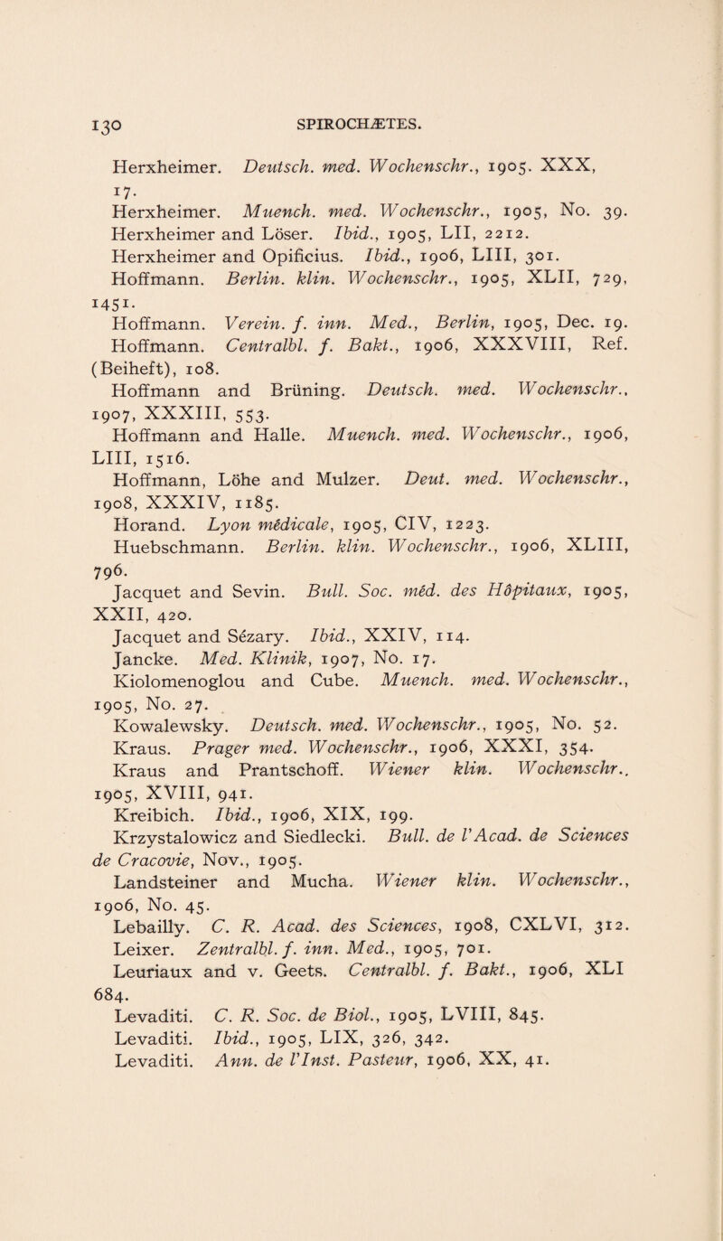 13° Herxheimer. Deutsch. med. Wochenschr., 1905. XXX, i7- Herxheimer. Muenck. med. Wochenschr., 1905, No. 39. Herxheimer and Loser. Ibid., 1905, LII, 2212. Herxheimer and Opificius. Ibid., 1906, LIII, 301. Hoffmann. Berlin, klin. Wochenschr., 1905, XLII, 729, I45I- Hoffmann. Verein. f. inn. Med., Berlin, 1905, Dec. 19. Hoffmann. Centralbl. f. Bakt., 1906, XXXVIII, Ref. (Beiheft), 108. Hoffmann and Briining. Deutsch. med. Wochenschr., 1907, XXXIII, 553- Hoffmann and Halle. Muench. med. Wochenschr., 1906, LIII, 1516. Hoffmann, Lohe and Mulzer. Dent. med. Wochenschr., 1908, XXXIV, 1185. Horand. Lyon m&dicale, 1905, CIV, 1223. Huebschmann. Berlin, klin. Wochenschr., 1906, XLIII, 796. Jacquet and Sevin. Bull. Soc. med. des Hdpitaux, 1905, XXII, 420. Jacquet and Sezary. Ibid., XXIV, 114. Jancke. Med. Klinik, 1907, No. 17. Kiolomenoglou and Cube. Muench. med. Wochenschr., 1905, No. 27. Kowalewsky. Deutsch. med. Wochenschr., 1905, No. 52. Kraus. Prager med. Wochenschr., 1906, XXXI, 354. Kraus and Prantschoff. Wiener klin. Wochenschr.. 1905, XVIII, 941. Kreibich. Ibid., 1906, XIX, 199. Krzystalowicz and Siedlecki. Bull, de VAcad, de Sciences de Cracovie, Nov., 1905. Landsteiner and Mucha. Wiener klin. Wochenschr., 1906, No. 45. Lebailly. C. R. Acad, des Sciences, 1908, CXLVI, 312. Leixer. Zentralbl. f. inn. Med., 1905, 701. Leuriaux and v. Geets. Centralbl. f. Bakt., 1906, XLI 684. Levaditi. C. R. Soc. de Biol., 1905, LVIII, 845. Levaditi. Ibid., 1905, LIX, 326, 342. Levaditi. Ann. de I'Inst. Pasteur, 1906, XX, 41.