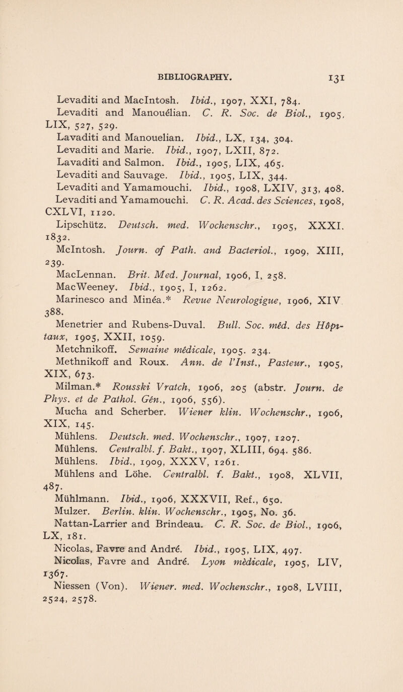 Levaditi and Macintosh. Ibid., 1907, XXI, 784. Levaditi and Manouelian. C. R. Soc. de Biol., 1905, LIX, 527, 529. Lavaditi and Manouelian. Ibid., LX, 134, 304. Levaditi and Marie. Ibid., 1907, LXII, 872. Lavaditi and Salmon. Ibid., 1905, LIX, 465. Levaditi and Sauvage. Ibid., 1905, LIX, 344. Levaditi and Yamamouchi, Ibid., 1908, LXIV, 313, 408. Levaditi and Yamamouchi. C. R. Acad, des Sciences, 1908, CXLVI, 1120. Lipschiitz. Deutsch. med. Wochenschr., 1905, XXXI. 1832. McIntosh. Journ. of Path, and Bacteriol., 1909, XIII, 239- MacLennan. Brit. Med. Journal, 1906, I, 258. MacWeeney. Ibid., 1905, I, 1262. Marinesco and Minea.* Revue Neurologigue, 1906, XIV 388. Menetrier and Rubens-Duval. Bull. Soc. med. des Hdpi- taux, 1905, XXII, 1059. Metchnikoff. Semaine medicale, 1905. 234. Methnikoff and Roux. Ann. de VInst., Pasteur., 1905, XIX, 673. Milman.* Rousski Vratch, 1906, 205 (abstr. Journ. de Phys. et de Pathol. Gen., 1906, 556). Mucha and Scherber. Wiener klin. Wochenschr., 1906, XIX, 145. Mtihlens. Deutsch. med. Wochenschr., 1907, 1207. Mlihlens. Centralbl. f. Bakt., 1907, XLIII, 694. 586. Mlihlens. Ibid., 1909, XXXV, 1261. Mlihlens and Lohe. Centralbl. f. Bakt., 1908, XLVII, 487. Miihlmann. Ibid., 1906, XXXVII, Ref., 650. Mulzer. Berlin, klin. Wochenschr., 1905, No. 36. Nattan-Larrier and Brindeau. C. R. Soc. de Biol., 1906;, LX, 181. Nicolas, Favre and Andre. Ibid., 1905, LIX, 497. Nicolas, Favre and Andre. Lyon medicale, 1905, LIV, 1367. Niessen (Von). Wiener, med. Wochenschr., 1908, LVIII, 2524, 2578.