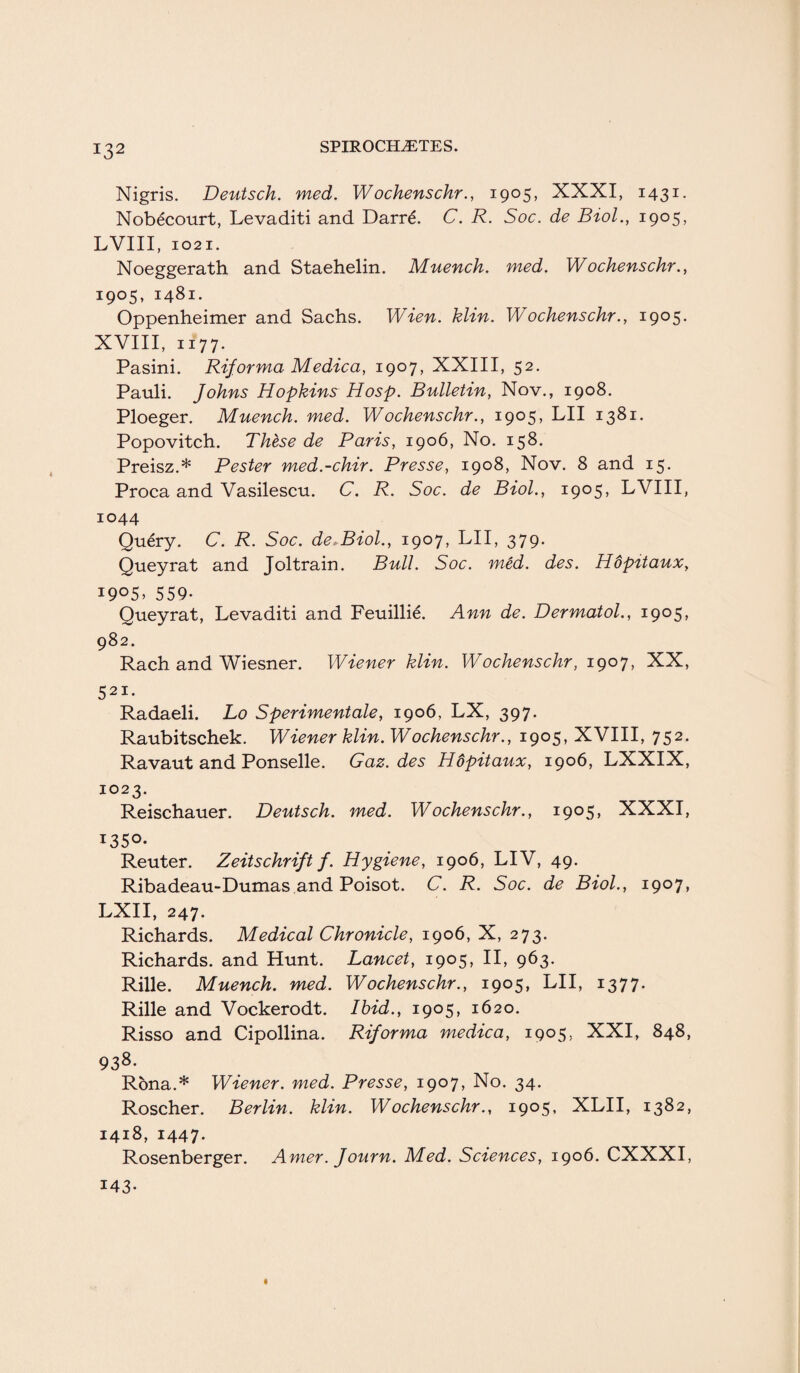 Nigris. Deutsch. med. Wochenschr., 1905, XXXI, 1431. Nobecourt, Levaditi and Darre. C. R. Soc. de Biol., 1905, LVIII, 1021. Noeggerath and Staehelin. Muench. med. Wochenschr., 1905, 1481. Oppenheimer and Sachs. Wien. klin. Wochenschr., 1905. XVIII, 1177. Pasini. Riforma Medica, 1907, XXIII, 52. Pauli. Johns Hopkins Hosp. Bulletin, Nov., 1908. Ploeger. Muench. med. Wochenschr., 1905, LII 1381. Popovitch. These de Paris, 1906, No. 158. Preisz.* Pester med.-chir. Presse, 1908, Nov. 8 and 15. Proca and Vasilescu. C. R. Soc. de Biol., 1905, LVIII, 1044 Query. C. R. Soc. de.Biol., 1907, LII, 379. Queyrat and Joltrain. Bull. Soc. med. des. Hdpttaux, i9°5> 559- Queyrat, Levaditi and Feuillie. Ann de. Dermatol., 1905, 982. Rach and Wiesner. Wiener klin. Wochenschr, 1907, XX, 523C* Radaeli. Lo Sperimentale, 1906, LX, 397. Raubitschek. Wiener klin. Wochenschr., 1905, XVIII, 752. Ravaut and Ponselle. Gaz. des Hdpitaux, 1906, LXXIX, 1023. Reischauer. Deutsch. med. Wochenschr., 1905, XXXI, I35°* Reuter. Zeitschrift f. Hygiene, 1906, LIV, 49. Ribadeau-Dumas and Poisot. C. R. Soc. de Biol., 1907, LXII, 247. Richards. Medical Chronicle, 1906, X, 273. Richards, and Hunt. Lancet, 1905, II, 963. Rille. Muench. med. Wochenschr., 1905, LII, 1377. Rille and Vockerodt. Ibid., 1905, 1620. Risso and Cipollina. Riforma medica, 1905, XXI, 848, 938- Rbna.* Wiener, med. Presse, 1907, No. 34. Roscher. Berlin, klin. Wochenschr., 1905, XLII, 1382, 1418, 1447- Rosenberger. Amer. Journ. Med. Sciences, 1906. CXXXI, 143-
