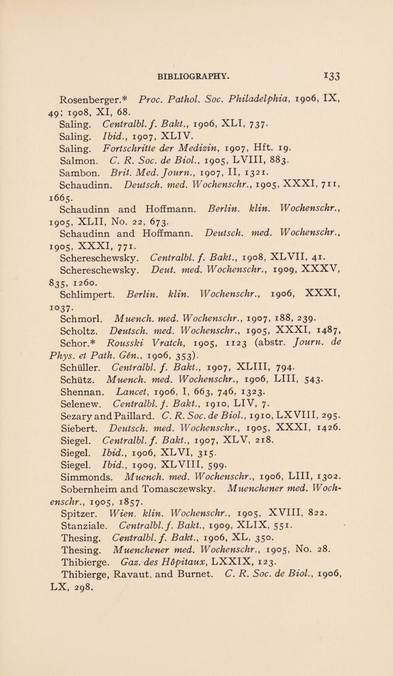 Rosenberger.* Proc. Pathol. Soc. Philadelphia, 1906, IX, 49; 1908, XI, 68. Saling. Centralbl. f. Bakt., 1906, XLI, 737. Saling. Ibid., 1907, XLIV. Saling. Fortschritte der Medizin, 1907, Hft. 19. Salmon. C. R. Soc. de Biol., 1905, LVIII, 883. Sambon. Brit. Med. Journ., 1907, II, 1321. Schaudinn. Deutsch. med. Wochenschr., 1905, XXXI, 711, i<565- Schaudinn and Hoffmann. Berlin, klin. Wochenschr., 1905, XLII, No. 22, 673. Schaudinn and Hoffmann. Deutsch. med. Wochenschr., 1905, XXXI, 771. Scheresehewsky. Centralbl. f. Bakt., 1908, XLVII, 41. Schereschewsky. Dent. med. Wochenschr., 1909, XXXV, 835, 1260. Schlimpert. Berlin, klin. Wochenschr., 1906, XXXI, 1037. Schmorl. Muench. med. Wochenschr., 1907, 188, 239. Scholtz. Deutsch. med. Wochenschr., 1905, XXXI, 1487, Schor.* Rousski Vratch, 1905, 1123 (abstr. Journ. de Phys. et Path. Gen., 1906, 353). Schuller. Centralbl. f. Bakt., 1907, XLIII, 794. Schiitz. Muench. med. Wochenschr., 1906, LIII, 543. Shennan. Lancet, 1906, I, 663, 746, 1323. Selenew. Centralbl. J. Bakt., 1910, LIV, 7. Sezary andPaillard. C. R. Soc. de Biol., 1910, LXVIII, 295. Siebert. Deutsch. med. Wochenschr., 1905, XXXI, 1426. Siegel. Centralbl. f. Bakt., 1907, XLV, 218. Siegel. Ibid., 1906, XLVI, 315. Siegel. Ibid., 1909, XLVIII, 599. Simmonds. Muench. med. Wochenschr., 1906, LIII, 1302. Sobernheim and Tomasczewsky. Muenchener med. Woch¬ enschr., 1905, 1857. Spitzer. Wien. klin. Wochenschr., 1905, XVIII, 822. Stanziale. Centralbl. f. Bakt., 1909, XLIX, 551. Thesing. Centralbl. f. Bakt., 1906, XL, 35°- Thesing. Muenchener med. Wochenschr., 1905, No. 28. Thibierge. Gaz. des Hopitaux, LXXIX, 123. Thibierge, Ravaut, and Burnet. C. R. Soc. de Biol., 1906, LX, 298.