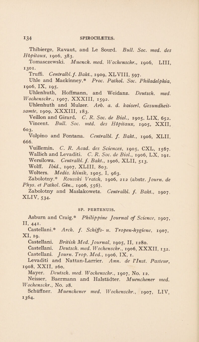 Thibierge, Ravaut, and Le Sourd. Bull. Soc. med. des Hopitaux, 1906, 383. Tomasczewski. Muench. med. Wochenschr., 1906, LIII, 1301. Truffi. Centralbl. f. Bakt., 1909, XLVIII, 597. Uhle and Mackinney.* Proc. Pathol. Soc. Philadelphia, 1906, IX, 195. Uhlenhuth, Hoffmann, and Weidanz. Deutsch. med. Wochenschr., 1907, XXXIII, 1592. Uhlenhuth and Mulzer. Arb. a. d. kaiserl, Gesundheit- samte, 1909, XXXIII, 183. Veillon and Girard. C. R. Soc. de Biol., 1905, LIX, 652. Vincent. Bull. Soc. med. des Hopitaux, 1905, XXII, 603. Volpino and Fontana. Centralbl. f. Bakt., 1906, XLII, 666. Vuillemin. C. R. Acad, des Sciences, 1905, CXL, 1567. Wallich and Levaditi. C. R. Soc. de Biol., 1906, LX, 191. Wersilowa. Centralbl. f. Bakt., 1906, XLII, 513. Wolff. Ibid., 1907, XLIII, 803. ' Wolters. Mediz. klinik, 1905, I, 963. Zabolotny.* Rousski Vratch, 1906, 212 (abstr. Journ. de Phys. et Pathol. Gen., 1906, 556). Zabolotny and Maslakowetz. Centralbl. f. Bakt., 1907 XLIV, 534. SP. PERTENUIS. Asburn and Craig.* Philippine Journal of Science, 1907, II, 441. Castellani.* Arch. f. Schiffs- u. Tr open-hygiene, 1907, XI, 19. Castellani. British Med. Journal, 1905, II, 1280. Castellani. Deutsch. med. Wochenschr., 1906, XXXII, 132. Castellani. Journ. Prop. Med., 1906, IX, 1. Levaditi and Nattan-Larrier. Ann. de Vlnst. Pasteur, 1908, XXII, 260. Mayer. Deutsch. med. Wochenschr., 1907, No. 12. Neisser, Baermann and Halstadter. Muenchener med. Wochenschr., No. 28. Schtiffner. Muenchener med. Wochenschr., 1907, LIV, 1364.