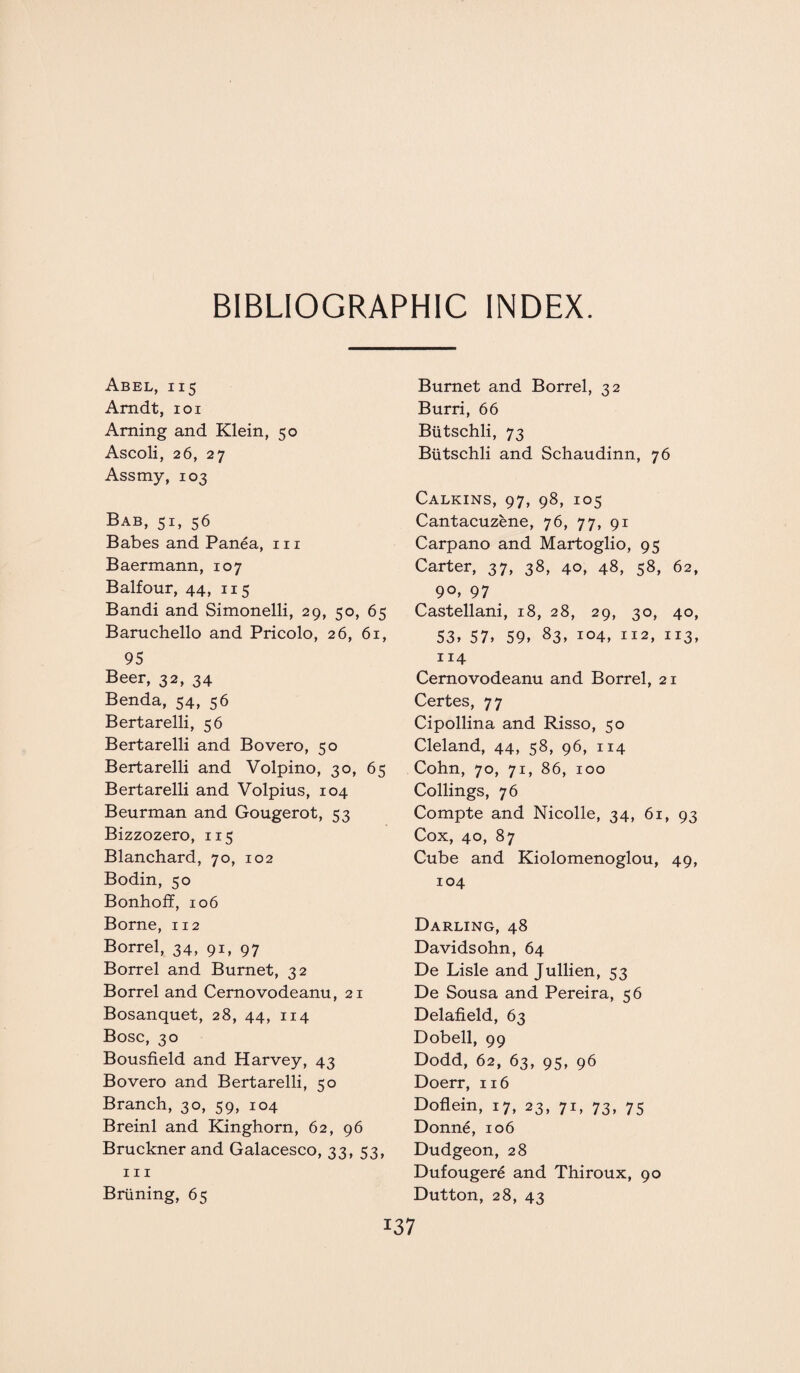 BIBLIOGRAPHIC INDEX. Abel, 115 Arndt, 101 Arning and Klein, 50 Ascoli, 26, 27 Assmy, 103 Bab, 51, 56 Babes and Panea, 111 Baermann, 107 Balfour, 44, 115 Bandi and Simonelli, 29, 50, 65 Baruchello and Pricolo, 26, 61, 95 Beer, 32, 34 Benda, 54, 56 Bertarelli, 56 Bertarelli and Bovero, 50 Bertarelli and Volpino, 30, 65 Bertarelli and Volpius, 104 Beurman and Gougerot, 53 Bizzozero, 115 Blanchard, 70, 102 Bodin, 50 Bonhoff, 106 Borne, 112 Borrel, 34, 91, 97 Borrel and Burnet, 32 Borrel and Cernovodeanu, 21 Bosanquet, 28, 44, 114 Bose, 30 Bousfield and Harvey, 43 Bovero and Bertarelli, 50 Branch, 30, 59, 104 Breinl and Kinghorn, 62, 96 Bruckner and Galacesco, 33, 53, hi Briining, 65 Burnet and Borrel, 32 Burri, 66 Biitschli, 73 Butschli and Schaudinn, 76 Calkins, 97, 98, 105 Cantacuzene, 76, 77, 91 Carpano and Martoglio, 95 Carter, 37, 38, 40, 48, 58, 62, ^ 9°> 97 Castellani, 18, 28, 29, 30, 40, 53* 57» 59* 83* io4, 112, 113, 114 Cernovodeanu and Borrel, 21 Certes, 77 Cipollina and Risso, 50 Cleland, 44, 58, 96, 114 Cohn, 70, 71, 86, 100 Codings, 76 Compte and Nicolle, 34, 61, 93 Cox, 40, 87 Cube and Kiolomenoglou, 49, 104 Darling, 48 Davidsohn, 64 De Lisle and Jullien, 53 De Sousa and Pereira, 56 Delafield, 63 Dobell, 99 Dodd, 62, 63, 95, 96 Doerr, 116 Doflein, 17, 23, 71, 73, 75 Donne, 106 Dudgeon, 28 Dufougere and Thiroux, 90 Dutton, 28, 43