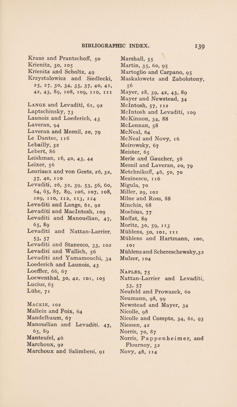 Kraus and Prantschoff, 50 Krienitz, 30, 105 Krienitz and Scholtz, 49 Krzystalowicz and Siedlecki, 25> 27, 30, 34, 35, 37, 4°, 41, 42, 43, 89, Io8, io9, IIQ, 111 Lange and Levaditi, 61, 92 Laptschinsky, 73 Launois and Loederich, 43 Laveran, 94 Laveran and Mesnil, 20, 79 Le Dantec, 116 Lebailly, 32 Lebert, 86 Leishman, 16, 40, 43, 44 Leixer, 56 Leuriaux and von Geets, 26, 32, 37, 40, no Levaditi, 26, 32, 39, 53, 56, 60, 64, 65, 87, 89, 106, 107, 108, 109, no, 112, 113, 114 Levaditi and Lange, 61, 92 Levaditi and Macintosh, 109 Levaditi and Manouelian, 47, 65, 89 Levaditi and Nattan-Larrier, 53, 57 Levaditi and Stanesco, 33, 102 Levaditi and Wallich, 56 Levaditi and Yamamouchi, 34 Loederich and Launois, 43 Loeffler, 66, 67 Loewenthal, 30, 42, 101, 105 Lucius, 65 Liihe, 71 Mackie, 102 Mallein and Foix, 64 Mandelbaum, 67 Manouelian and Levaditi, 47, 65, 89 Manteufel, 46 Marchoux, 92 Marchoux and Salimbeni, 91 Marshall, 55 Martin, 35, 60, 95 Martoglio and Carpano, 95 Maskalowetz and Zabolotony, 56 Mayer, 28, 39, 42, 43, 89 Mayer and Newstead, 34 McIntosh, 57, 112 McIntosh and Levaditi, 109 McKinnon, 34, 88 McLennan, 58 McNeal, 64 McNeal and Novy, 16 Meirowsky, 67 Meister, 65 Merle and Gaucher, 56 Mesnil and Laveran, 20, 79 Metchnikoff, 46, 50, 70 Mezinescu, 116 Migula, 70 Miller, 29, 101 Milne and Ross, 88 Minchin, 68 Moebius, 77 Moffat, 89 Moritz, 30, 59, 113 Muhlens, 50, 101, 111 Mtihlens and Hartmann, 100, 101 Muhlens and Schereschewsky,32 Mulzer, 104 Naples, 75 Nattan-Larrier and Levaditi, 53, 57 Neufeld and Prowazek, 60 Neumann, 98, 99 Newstead and Mayer, 34 Nicolle, 98 Nicolle and Compte, 34, 61, 93 Niessen, 42 Norris, 70, 87 Norris, Pappenheimer, and Flournoy, 32 Novy, 48, 114