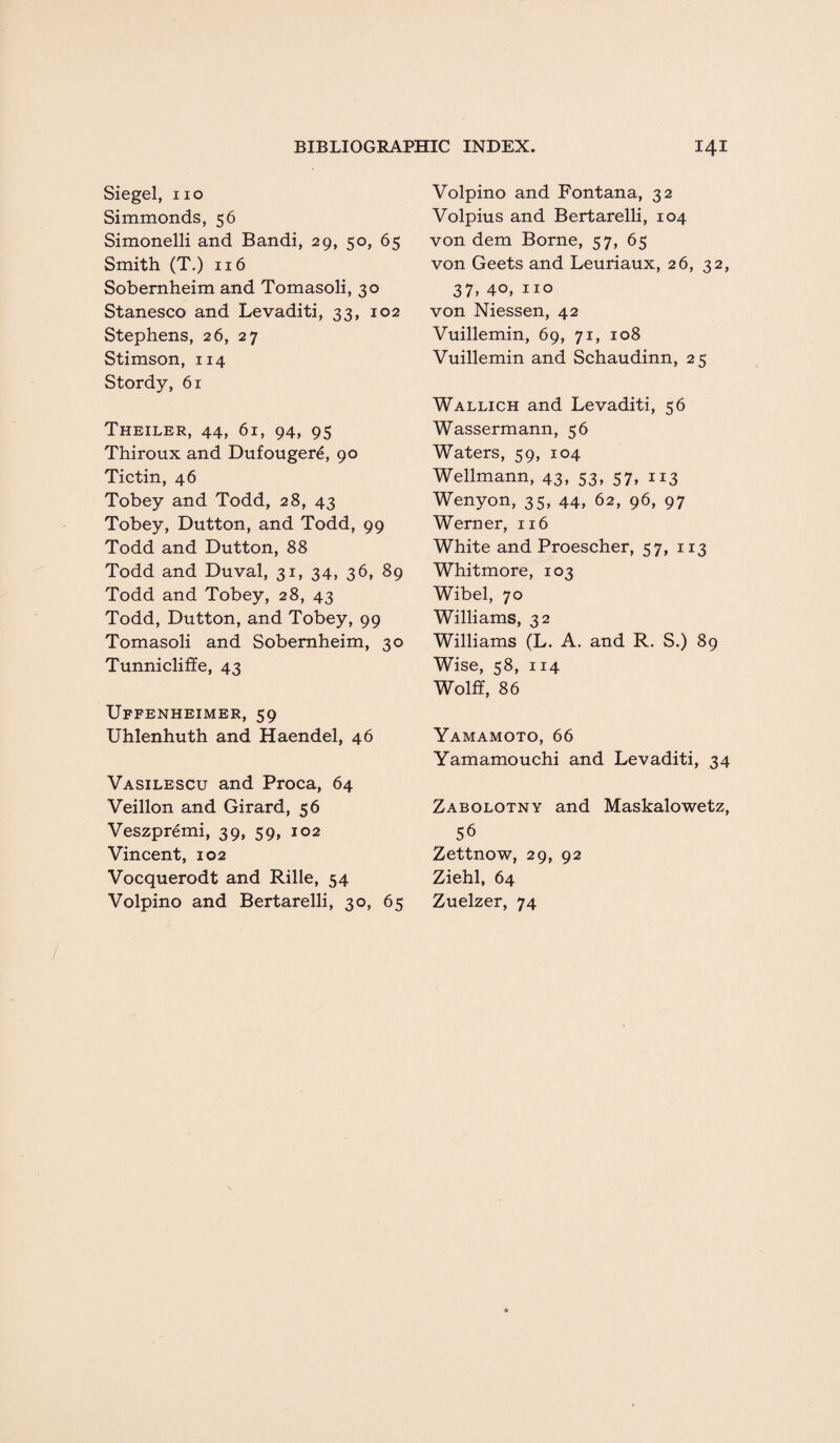 Siegel, no Simmonds, 56 Simonelli and Bandi, 29, 50, 65 Smith (T.) 116 Sobernheim and Tomasoli, 30 Stanesco and Levaditi, 33, 102 Stephens, 26, 27 Stimson, 114 Stordy, 61 Theiler, 44, 61, 94, 95 Thiroux and Dufougere, 90 Tictin, 46 Tobey and Todd, 28, 43 Tobey, Dutton, and Todd, 99 Todd and Dutton, 88 Todd and Duval, 31, 34, 36, 89 Todd and Tobey, 28, 43 Todd, Dutton, and Tobey, 99 Tomasoli and Sobernheim, 30 Tunnicliffe, 43 Uffenheimer, 59 Uhlenhuth and Haendel, 46 Vasilescu and Proca, 64 Veillon and Girard, 56 Veszpremi, 39, 59, 102 Vincent, 102 Vocquerodt and Rille, 54 Volpino and Bertarelli, 30, 65 Volpino and Fontana, 32 Volpius and Bertarelli, 104 von dem Borne, 57, 65 von Geets and Leuriaux, 26, 32, 37, 40, no von Niessen, 42 Vuillemin, 69, 71, 108 Vuillemin and Schaudinn, 25 Wallich and Levaditi, 56 Wassermann, 56 Waters, 59, 104 Wellmann, 43, 53, 57, 113 Wenyon, 35, 44, 62, 96, 97 Werner, 116 White and Proescher, 57, 113 Whitmore, 103 Wibel, 70 Williams, 32 Williams (L. A. and R. S.) 89 Wise, 58, 114 Wolff, 86 Yamamoto, 66 Yamamouchi and Levaditi, 34 Zabolotny and Maskalowetz, 56 Zettnow, 29, 92 Ziehl, 64 Zuelzer, 74