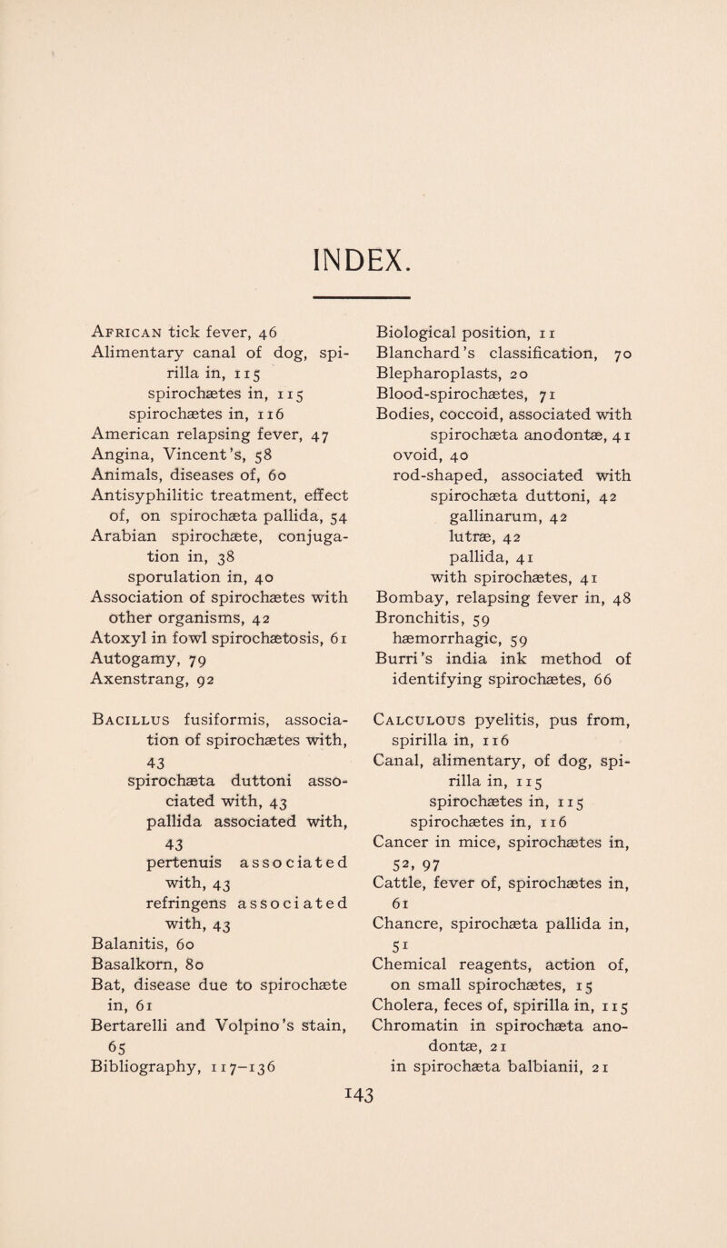 INDEX. African tick fever, 46 Alimentary canal of dog, spi¬ rilla in, 115 spirochaetes in, 115 spirochaetes in, 116 American relapsing fever, 47 Angina, Vincent’s, 58 Animals, diseases of, 60 Antisyphilitic treatment, effect of, on spirochaeta pallida, 54 Arabian spirochaete, conjuga¬ tion in, 38 sporulation in, 40 Association of spirochaetes with other organisms, 42 Atoxyl in fowl spirochaetosis, 61 Autogamy, 79 Axenstrang, 92 Bacillus fusiformis, associa¬ tion of spirochaetes with, 43 spirochaeta duttoni asso¬ ciated with, 43 pallida associated with, 43 pertenuis associated with, 43 refringens associated with, 43 Balanitis, 60 Basalkorn, 80 Bat, disease due to spirochaete in, 61 Bertarelli and Volpino’s stain, 65 Bibliography, 117-136 Biological position, 11 Blanchard’s classification, 70 Blepharoplasts, 20 Blood-spirochaetes, 71 Bodies, coccoid, associated with spirochaeta anodontae, 41 ovoid, 40 rod-shaped, associated with spirochaeta duttoni, 42 gallinarum, 42 lutrae, 42 pallida, 41 with spirochaetes, 41 Bombay, relapsing fever in, 48 Bronchitis, 59 haemorrhagic, 59 Burri’s india ink method of identifying spirochaetes, 66 Calculous pyelitis, pus from, spirilla in, 116 Canal, alimentary, of dog, spi¬ rilla in, 115 spirochaetes in, 115 spirochaetes in, 116 Cancer in mice, spirochaetes in, 52. 97 Cattle, fever of, spirochaetes in, 61 Chancre, spirochaeta pallida in, 5i Chemical reagents, action of, on small spirochaetes, 15 Cholera, feces of, spirilla in, 115 Chromatin in spirochaeta ano¬ dontae, 21 in spirochaeta balbianii, 21