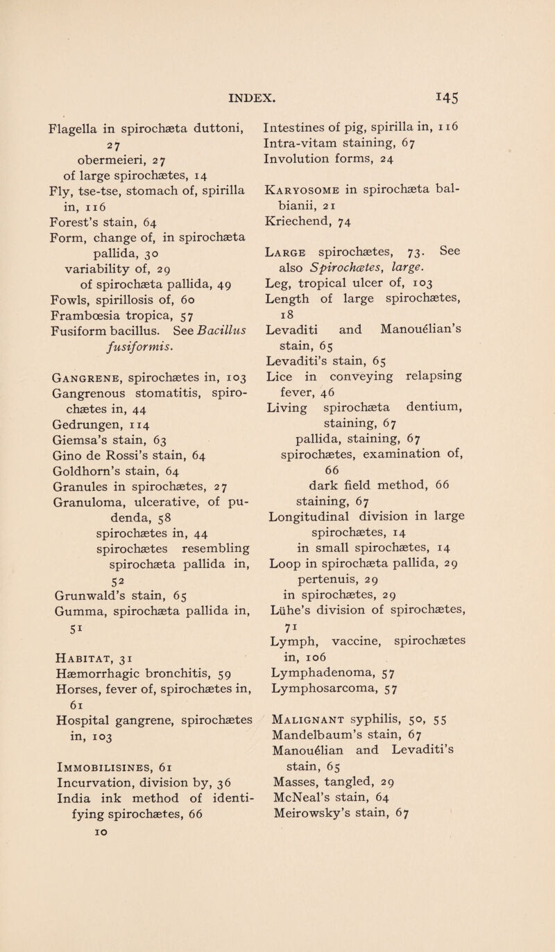 Flagella in spirochaeta duttoni, 27 obermeieri, 27 of large spirochaetes, 14 Fly, tse-tse, stomach of, spirilla in, 116 Forest’s stain, 64 Form, change of, in spirochaeta pallida, 30 variability of, 29 of spirochaeta pallida, 49 Fowls, spirillosis of, 60 Framboesia tropica, 57 Fusiform bacillus. See Bacillus fusiformis. Gangrene, spirochaetes in, 103 Gangrenous stomatitis, spiro¬ chaetes in, 44 Gedrungen, 114 Giemsa’s stain, 63 Gino de Rossi’s stain, 64 Goldhorn’s stain, 64 Granules in spirochaetes, 27 Granuloma, ulcerative, of pu¬ denda, 58 spirochaetes in, 44 spirochaetes resembling spirochaeta pallida in, 52 Grunwald’s stain, 65 Gumma, spirochaeta pallida in, 5i Habitat, 31 Haemorrhagic bronchitis, 59 Horses, fever of, spirochaetes in, 61 Hospital gangrene, spirochaetes in, 103 Immobilisines, 61 Incurvation, division by, 36 India ink method of identi¬ fying spirochaetes, 66 Intestines of pig, spirilla in, 116 Intra-vitam staining, 67 Involution forms, 24 Karyosome in spirochaeta bal- bianii, 21 Kriechend, 74 Large spirochaetes, 73. See also Spirochcetes, large. Leg, tropical ulcer of, 103 Length of large spirochaetes, 18 Levaditi and Manouelian’s stain, 65 Levaditi’s stain, 65 Lice in conveying relapsing fever, 46 Living spirochaeta dentium, staining, 67 pallida, staining, 67 spirochaetes, examination of, 66 dark field method, 66 staining, 67 Longitudinal division in large spirochaetes, 14 in small spirochaetes, 14 Loop in spirochaeta pallida, 29 pertenuis, 29 in spirochaetes, 29 Liihe’s division of spirochaetes, 71 Lymph, vaccine, spirochaetes in, 106 Lymphadenoma, 57 Lymphosarcoma, 57 Malignant syphilis, 50, 55 Mandelbaum’s stain, 67 Manou61ian and Levaditi’s stain, 65 Masses, tangled, 29 McNeal’s stain, 64 Meirowsky’s stain, 67