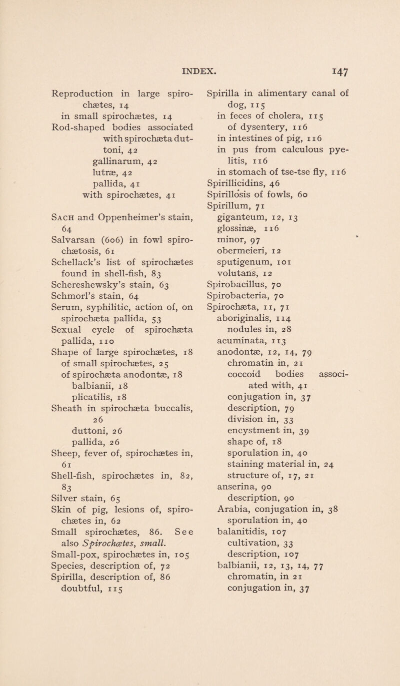 Reproduction in large spiro- chaetes, 14 in small spirochaetes, 14 Rod-shaped bodies associated with spirochaeta dut- toni, 42 gallinarum, 42 lutrae, 42 pallida, 41 with spirochaetes, 41 Sach and Oppenheimer’s stain, 64 Salvarsan (606) in fowl spiro- chaetosis, 61 Schellack’s list of spirochaetes found in shell-fish, 83 Schereshewsky’s stain, 63 Schmorl’s stain, 64 Serum, syphilitic, action of, on spirochaeta pallida, 53 Sexual cycle of spirochaeta pallida, no Shape of large spirochaetes, 18 of small spirochaetes, 25 of spirochaeta anodontae, 18 balbianii, 18 plicatilis, 18 Sheath in spirochaeta buccalis, 26 duttoni, 26 pallida, 26 Sheep, fever of, spirochaetes in, 61 Shell-fish, spirochaetes in, 82, 83 Silver stain, 65 Skin of pig, lesions of, spiro¬ chaetes in, 62 Small spirochaetes, 86. See also Spirochetes, small. Small-pox, spirochaetes in, 105 Species, description of, 72 Spirilla, description of, 86 doubtful, 115 Spirilla in alimentary canal of dog, 115 in feces of cholera, 115 of dysentery, 116 in intestines of pig, 116 in pus from calculous pye¬ litis, 116 in stomach of tse-tse fly, 116 Spirillicidins, 46 Spirillosis of fowls, 60 Spirillum, 71 giganteum, 12, 13 glossinae, 116 minor, 97 obermeieri, 12 sputigenum, 101 volutans, 12 Spirobacillus, 70 Spirobacteria, 70 Spirochaeta, 11, 71 aboriginalis, 114 nodules in, 28 acuminata, 113 anodontae, 12, 14, 79 chromatin in, 21 coccoid bodies associ¬ ated with, 41 conjugation in, 37 description, 79 division in, 33 encystment in, 39 shape of, 18 sporulation in, 40 staining material in, 24 structure of, 17, 21 anserina, 90 description, 90 Arabia, conjugation in, 38 sporulation in, 40 balanitidis, 107 cultivation, 33 description, 107 balbianii, 12, 13, 14, 77 chromatin, in 21 conjugation in, 37